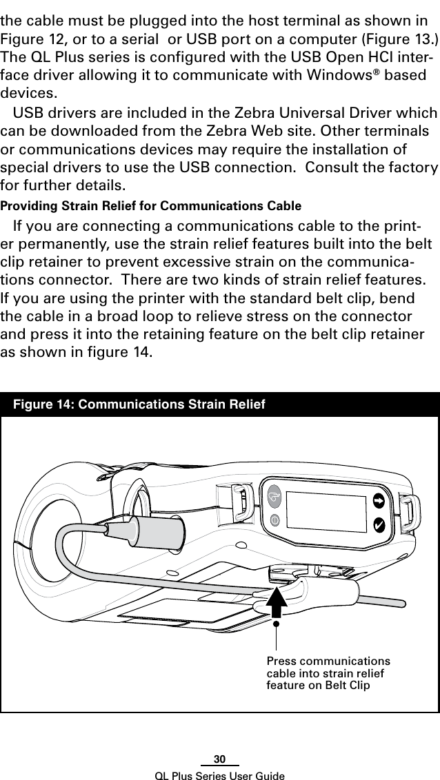 30QL Plus Series User Guidethe cable must be plugged into the host terminal as shown in Figure 12, or to a serial  or USB port on a computer (Figure 13.)  The QL Plus series is conﬁgured with the USB Open HCI inter-face driver allowing it to communicate with Windows® based devices.USB drivers are included in the Zebra Universal Driver which can be downloaded from the Zebra Web site. Other terminals or communications devices may require the installation of special drivers to use the USB connection.  Consult the factory for further details.Providing Strain Relief for Communications CableIf you are connecting a communications cable to the print-er permanently, use the strain relief features built into the belt clip retainer to prevent excessive strain on the communica-tions connector.  There are two kinds of strain relief features.  If you are using the printer with the standard belt clip, bend the cable in a broad loop to relieve stress on the connector and press it into the retaining feature on the belt clip retainer as shown in ﬁgure 14.  Figure 14: Communications Strain Relief Press communications cable into strain relief feature on Belt Clip