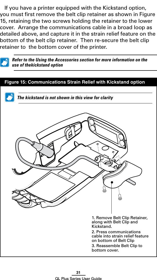 31QL Plus Series User GuideIf you have a printer equipped with the Kickstand option, you must ﬁrst remove the belt clip retainer as shown in Figure 15, retaining the two screws holding the retainer to the lower cover.  Arrange the communications cable in a broad loop as detailed above, and capture it in the strain relief feature on the bottom of the belt clip retainer.  Then re-secure the belt clip retainer to  the bottom cover of the printer. RefertotheUsingtheAccessoriessectionformoreinformationontheuseofthekickstandoption  Figure 15: Communications Strain Relief with Kickstand option1. Remove Belt Clip Retainer, along with Belt Clip and Kickstand.2. Press communications cable into strain relief feature on bottom of Belt Clip3. Reassemble Belt Clip to bottom cover. Thekickstandisnotshowninthisviewforclarity