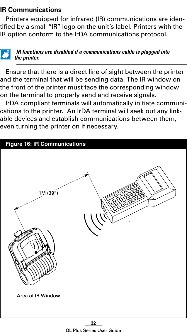 32QL Plus Series User GuideIR CommunicationsPrinters equipped for infrared (IR) communications are iden-tiﬁed by a small “IR” logo on the unit’s label. Printers with the IR option conform to the IrDA communications protocol. IRfunctionsaredisabledifacommunicationscableispluggedintotheprinter.Ensure that there is a direct line of sight between the printer and the terminal that will be sending data. The IR window on the front of the printer must face the corresponding window on the terminal to properly send and receive signals.IrDA compliant terminals will automatically initiate communi-cations to the printer.  An IrDA terminal will seek out any link-able devices and establish communications between them, even turning the printer on if necessary.   Figure 16: IR CommunicationsArea of IR Window1M (39”)