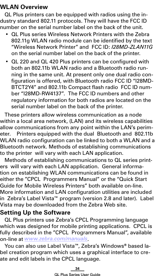 34QL Plus Series User GuideWLAN OverviewQL Plus printers can be equipped with radios using the in-dustry standard 802.11 protocols. They will have the FCC ID number on the serial number label on the back of the unit. • QLPlusseriesWirelessNetworkPrinterswiththeZebra802.11g WLAN radio module can be identiﬁed by the text “Wireless Network Printer” and  FCC ID: I2 8 M D - Z L A N11G  on the serial number label on the back of the printer.• QL220andQL420Plusprinterscanbeconguredwithboth an 802.11b WLAN radio and a Bluetooth radio run-ning in the same unit. At present only one dual radio con-ﬁguration is offered, with Bluetooth radio FCC ID “I28MD-BTCT2Y4”and802.11bCompactashradioFCCIDnum-ber “I28MD-RW4137”.  The FCC ID numbers and other regulatory information for both radios are located on the serial number label on the back of the printer.These printers allow wireless communication as a node within a local area network, (LAN) and its wireless capabilities allow communications from any point within the LAN’s perim-eter.    Printers equipped with the dual  Bluetooth and  802.11b WLAN radio conﬁguration can be linked to both a WLAN and a Bluetooth network. Methods of establishing communications to the printer  will vary with each LAN application.Methods of establishing communications to QL series print-ers  will vary with each LAN application.  General informa-tion on establishing WLAN communications can be found in either the ”CPCL  Programmers Manual” or the “Quick Start Guide for Mobile Wireless Printers” both available on-line. More information and LAN conﬁguration utilities are included in  Zebra’s Label Vista™ program (version 2.8 and later).  Label Vista may be downloaded from the Zebra Web site.Setting Up the SoftwareQL Plus printers use Zebra’s CPCL Programming language which was designed for mobile printing applications.  CPCL is fully described in the ”CPCL  Programmers Manual”, available on-line at www.zebra.com/manuals.YoucanalsouseLabel Vista™, Zebra’s Windows® based la-bel creation program which uses a graphical interface to cre-ate and edit labels in the CPCL language.  