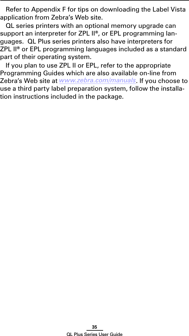 35QL Plus Series User GuideRefer to Appendix F for tips on downloading the Label Vista application from Zebra’s Web site.QL series printers with an optional memory upgrade can support an interpreter for ZPL II®, or EPL programming lan-guages.  QL Plus series printers also have interpreters for ZPL II® or EPL programming languages included as a standard part of their operating system.If you plan to use ZPL II or EPL, refer to the appropriate Programming Guides which are also available on-line from Zebra’s Web site at www.zebra.com/manuals. If you choose to use a third party label preparation system, follow the installa-tion instructions included in the package.