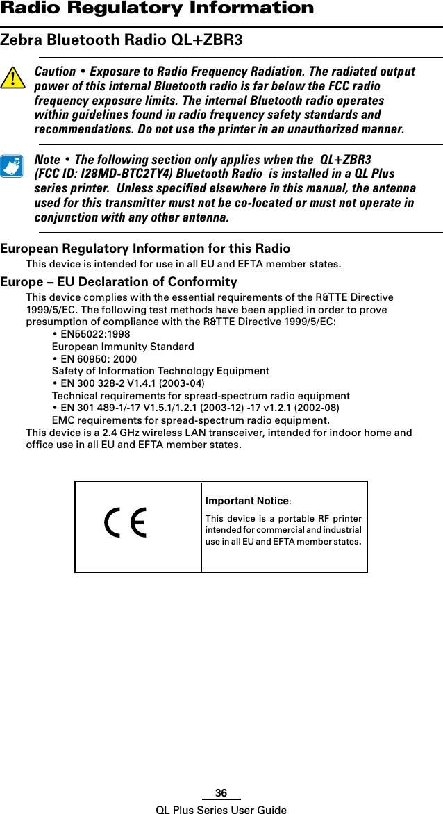 36QL Plus Series User GuideImportant Notice:This  device  is  a  portable  RF  printer intended for commercial and industrial use in all EU and EF TA m e mber s t a t es.   Radio Regulatory InformationZebra Bluetooth Radio QL+ZBR3 Caution•ExposuretoRadioFrequencyRadiation.TheradiatedoutputpowerofthisinternalBluetoothradioisfarbelowtheFCCradiofrequencyexposurelimits.TheinternalBluetoothradiooperateswithinguidelinesfoundinradiofrequencysafetystandardsandrecommendations.Donotusetheprinterinanunauthorizedmanner. Note•ThefollowingsectiononlyapplieswhentheQL+ZBR3(FCCID:I28MD-BTC2TY4)BluetoothRadioisinstalledinaQLPlusseriesprinter.Unlessspeciedelsewhereinthismanual,theantennausedforthistransmittermustnotbeco-locatedormustnotoperateinconjunctionwithanyotherantenna.European Regulatory Information for this RadioThis device is intended for use in all EU and EFTA member states.Europe – EU Declaration of ConformityThis device complies with the essential requirements of the R&amp;TTE Directive 1999/5/EC.ThefollowingtestmethodshavebeenappliedinordertoprovepresumptionofcompliancewiththeR&amp;TTEDirective1999/5/EC: •EN55022:1998  European Immunity Standard •EN60950:2000  Safety of Information Technology Equipment •EN300328-2V1.4.1(2003-04)  Technical requirements for spread-spectrum radio equipment •EN301489-1/-17V1.5.1/1.2.1(2003-12)-17v1.2.1(2002-08)  EMC requirements for spread-spectrum radio equipment.This device is a 2.4 GHz wireless LAN transceiver, intended for indoor home and ofﬁce use in all EU and EFTA member states.