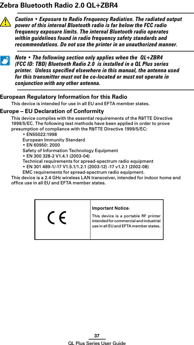 37QL Plus Series User GuideImportant Notice:This  device  is  a  portable  RF  printer intended for commercial and industrial use in all EU and EF TA m e mber s t a t es.   Zebra Bluetooth Radio 2.0 QL+ZBR4 Caution•ExposuretoRadioFrequencyRadiation.TheradiatedoutputpowerofthisinternalBluetoothradioisfarbelowtheFCCradiofrequencyexposurelimits.TheinternalBluetoothradiooperateswithinguidelinesfoundinradiofrequencysafetystandardsandrecommendations.Donotusetheprinterinanunauthorizedmanner. Note•ThefollowingsectiononlyapplieswhentheQL+ZBR4(FCCID:TBD)BluetoothRadio2.0isinstalledinaQLPlusseriesprinter.Unlessspeciedelsewhereinthismanual,theantennausedforthistransmittermustnotbeco-locatedormustnotoperateinconjunctionwithanyotherantenna.European Regulatory Information for this RadioThis device is intended for use in all EU and EFTA member states.Europe – EU Declaration of ConformityThis device complies with the essential requirements of the R&amp;TTE Directive 1999/5/EC.ThefollowingtestmethodshavebeenappliedinordertoprovepresumptionofcompliancewiththeR&amp;TTEDirective1999/5/EC: •EN55022:1998  European Immunity Standard •EN60950:2000  Safety of Information Technology Equipment •EN300328-2V1.4.1(2003-04)  Technical requirements for spread-spectrum radio equipment •EN301489-1/-17V1.5.1/1.2.1(2003-12)-17v1.2.1(2002-08)  EMC requirements for spread-spectrum radio equipment.This device is a 2.4 GHz wireless LAN transceiver, intended for indoor home and ofﬁce use in all EU and EFTA member states.