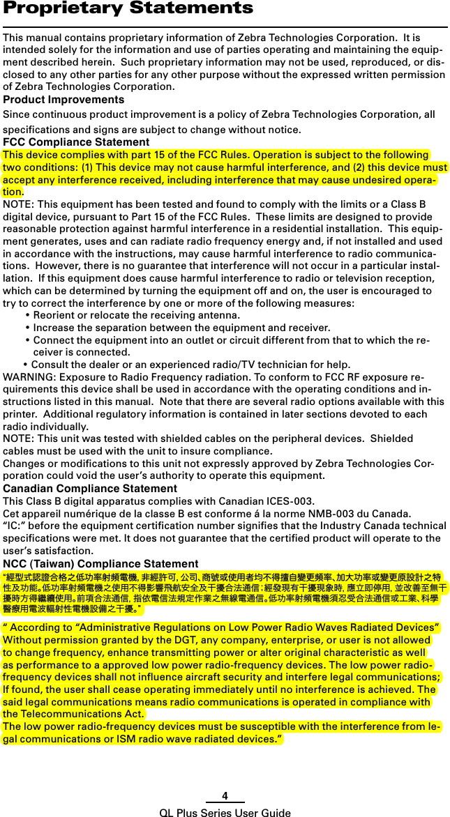 4QL Plus Series User GuideProprietary StatementsThis manual contains proprietary information of Zebra Technologies Corporation.  It is intended solely for the information and use of parties operating and maintaining the equip-ment described herein.  Such proprietary information may not be used, reproduced, or dis-closed to any other parties for any other purpose without the expressed written permission of Zebra Technologies Corporation.Product ImprovementsSince continuous product improvement is a policy of Zebra Technologies Corporation, all speciﬁcations and signs are subject to change without notice.FCC Compliance StatementThis device complies with part 15 of the FCC Rules. Operation is subject to the following two conditions: (1) This device may not cause harmful interference, and (2) this device must accept any interference received, including interference that may cause undesired opera-tion. NOTE: This equipment has been tested and found to comply with the limits or a Class B digital device, pursuant to Part 15 of the FCC Rules.  These limits are designed to provide reasonable protection against harmful interference in a residential installation.  This equip-ment generates, uses and can radiate radio frequency energy and, if not installed and used in accordance with the instructions, may cause harmful interference to radio communica-tions.  However, there is no guarantee that interference will not occur in a particular instal-lation.  If this equipment does cause harmful interference to radio or television reception, which can be determined by turning the equipment off and on, the user is encouraged to try to correct the interference by one or more of the following measures: •Reorientorrelocatethereceivingantenna. •Increasetheseparationbetweentheequipmentandreceiver. •Connecttheequipmentintoanoutletorcircuitdifferentfromthattowhichthere-ceiver is connected. •Consultthedealeroranexperiencedradio/TVtechnicianforhelp.WARNING: Exposure to Radio Frequency radiation. To conform to FCC RF exposure re-quirements this device shall be used in accordance with the operating conditions and in-structions listed in this manual.  Note that there are several radio options available with this printer.  Additional regulatory information is contained in later sections devoted to each radio individually.NOTE: This unit was tested with shielded cables on the peripheral devices.  Shielded cables must be used with the unit to insure compliance.Changes or modiﬁcations to this unit not expressly approved by Zebra Technologies Cor-poration could void the user’s authority to operate this equipment.Canadian Compliance StatementThis Class B digital apparatus complies with Canadian ICES-003.Cet appareil numérique de la classe B est conforme á la norme NMB-003 du Canada.“IC:” before the equipment certiﬁcation number signiﬁes that the Industry Canada technical speciﬁcations were met. It does not guarantee that the certiﬁed product will operate to the user’s satisfaction.NCC (Taiwan) Compliance Statement“經型式認證合格之低功率射頻電機，非經許可，公司、商號或使用者均不得擅自變更頻率、加大功率或變更原設計之特性及功能。低功率射頻電機之使用不得影響飛航安全及干擾合法通信；經發現有干擾現象時，應立即停用，並改善至無干擾時方得繼續使用。前項合法通信，指依電信法規定作業之無線電通信。低功率射頻電機須忍受合法通信或工業、科學 醫療用電波輻射性電機設備之干擾。”“ According to “Administrative Regulations on Low Power Radio Waves Radiated Devices” Without permission granted by the DGT, any company, enterprise, or user is not allowed to change frequency, enhance transmitting power or alter original characteristic as well as performance to a approved low power radio-frequency devices. The low power radio-frequency devices shall not inﬂuence aircraft security and interfere legal communications; If found, the user shall cease operating immediately until no interference is achieved. The said legal communications means radio communications is operated in compliance with the Telecommunications Act.The low power radio-frequency devices must be susceptible with the interference from le-gal communications or ISM radio wave radiated devices.”