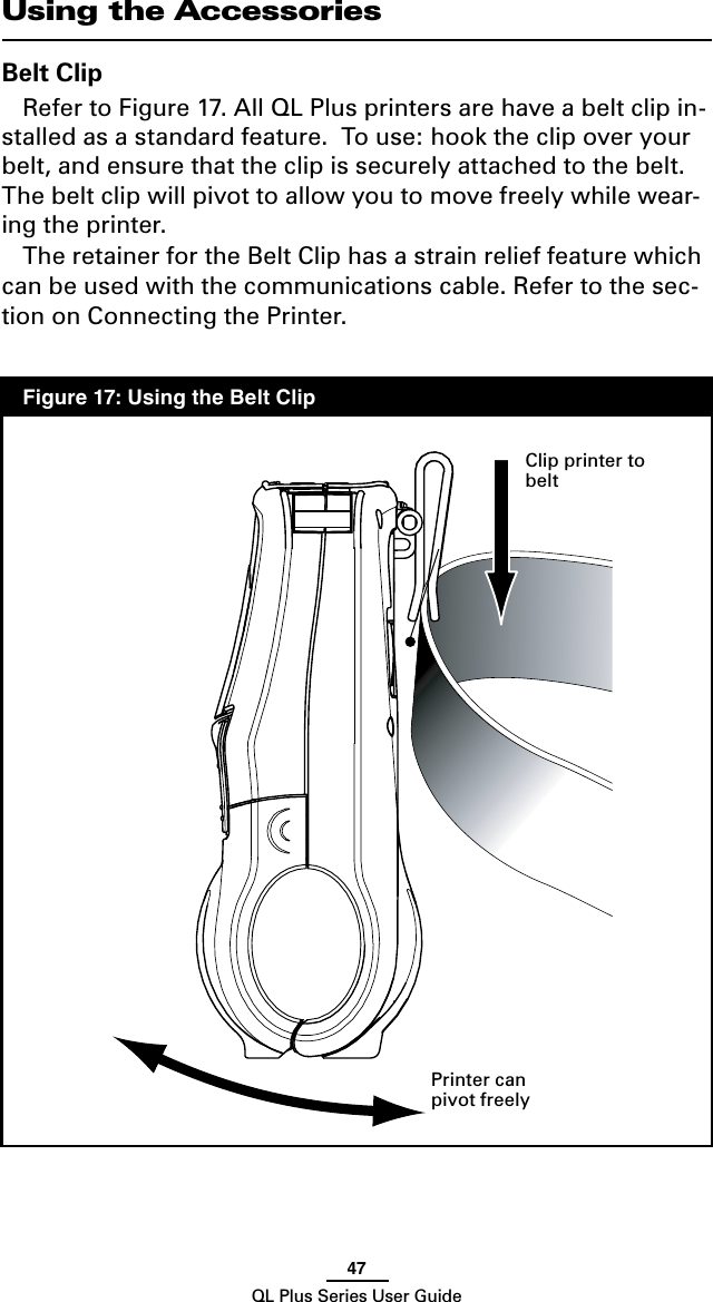 47QL Plus Series User GuideUsing the AccessoriesBelt ClipRefer to Figure 17. All QL Plus printers are have a belt clip in-stalled as a standard feature.  To use: hook the clip over your belt, and ensure that the clip is securely attached to the belt.  The belt clip will pivot to allow you to move freely while wear-ing the printer.The retainer for the Belt Clip has a strain relief feature which can be used with the communications cable. Refer to the sec-tion on Connecting the Printer. Printer can pivot freelyFigure 17: Using the Belt ClipClip printer to belt