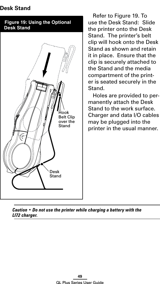 49QL Plus Series User GuideDesk StandRefer to Figure 19. To use the Desk Stand:  Slide the printer onto the Desk Stand.  The printer’s belt clip will hook onto the Desk Stand as shown and retain it in place.  Ensure that the clip is securely attached to the Stand and the media compartment of the print-er is seated securely in the Stand.Holes are provided to per-manently attach the Desk Stand to the work surface.  ChargeranddataI/Ocablesmay be plugged into the printer in the usual manner. Caution•DonotusetheprinterwhilechargingabatterywiththeLI72charger.Desk StandHook Belt Clip over the Stand Figure 19: Using the Optional Desk Stand