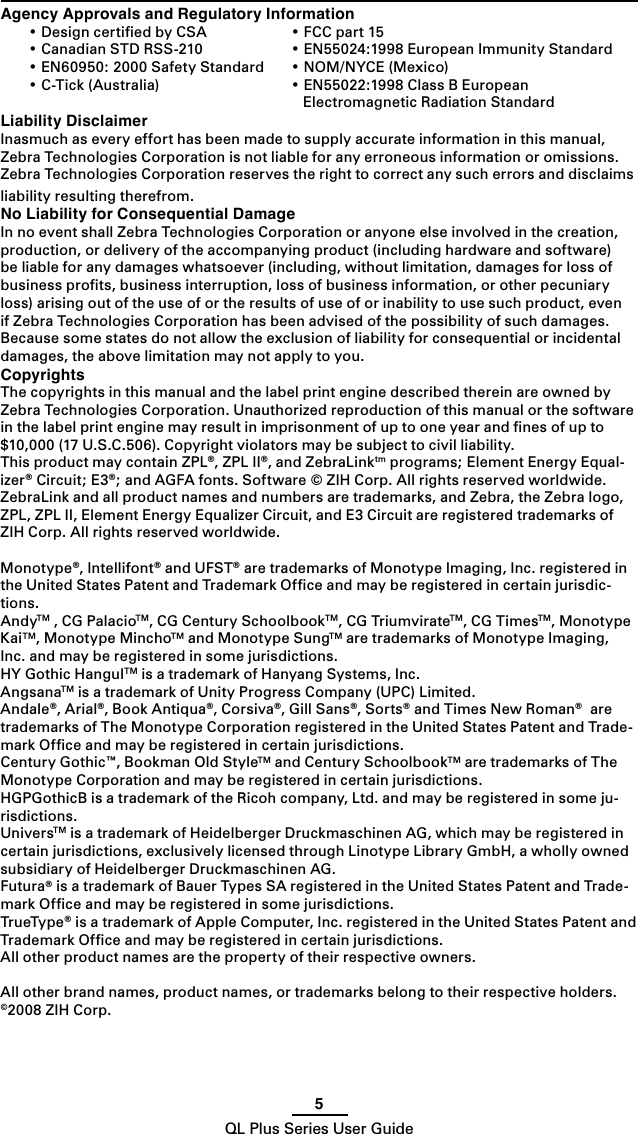 5QL Plus Series User GuideAgency Approvals and Regulatory Information •DesigncertiedbyCSA •FCCpart15 •CanadianSTDRSS-210 •EN55024:1998EuropeanImmunityStandard •EN60950:2000SafetyStandard •NOM/NYCE(Mexico) •C-Tick(Australia) •EN55022:1998ClassBEuropean       Electromagnetic Radiation StandardLiability DisclaimerInasmuch as every effort has been made to supply accurate information in this manual, Zebra Technologies Corporation is not liable for any erroneous information or omissions. Zebra Technologies Corporation reserves the right to correct any such errors and disclaims liability resulting therefrom.No Liability for Consequential DamageIn no event shall Zebra Technologies Corporation or anyone else involved in the creation, production, or delivery of the accompanying product (including hardware and software) be liable for any damages whatsoever (including, without limitation, damages for loss of business proﬁts, business interruption, loss of business information, or other pecuniary loss) arising out of the use of or the results of use of or inability to use such product, even if Zebra Technologies Corporation has been advised of the possibility of such damages.  Because some states do not allow the exclusion of liability for consequential or incidental damages, the above limitation may not apply to you.CopyrightsThe copyrights in this manual and the label print engine described therein are owned by Zebra Technologies Corporation. Unauthorized reproduction of this manual or the software in the label print engine may result in imprisonment of up to one year and ﬁnes of up to $10,000 (17 U.S.C.506). Copyright violators may be subject to civil liability.This product may contain ZPL®, ZPL II®, and ZebraLinktm programs; Element Energy Equal-izer® Circuit; E3®; and AGFA fonts. Software © ZIH Corp. All rights reserved worldwide.ZebraLink and all product names and numbers are trademarks, and Zebra, the Zebra logo, ZPL, ZPL II, Element Energy Equalizer Circuit, and E3 Circuit are registered trademarks of ZIH Corp. All rights reserved worldwide.Monotype®, Intellifont® and UFST® are trademarks of Monotype Imaging, Inc. registered in the United States Patent and Trademark Ofﬁce and may be registered in certain jurisdic-tions. AndyTM , CG PalacioTM, CG Century SchoolbookTM, CG TriumvirateTM, CG TimesTM, Monotype KaiTM, Monotype MinchoTM and Monotype SungTM are trademarks of Monotype Imaging, Inc. and may be registered in some jurisdictions. HYGothicHangulTM is a trademark of Hanyang Systems, Inc.AngsanaTM is a trademark of Unity Progress Company (UPC) Limited.Andale®, Arial®, Book Antiqua®, Corsiva®, Gill Sans®, Sorts® and Times New Roman®  are trademarks of The Monotype Corporation registered in the United States Patent and Trade-mark Ofﬁce and may be registered in certain jurisdictions.Century Gothic™, Bookman Old StyleTM and Century SchoolbookTM are trademarks of The Monotype Corporation and may be registered in certain jurisdictions. HGPGothicB is a trademark of the Ricoh company, Ltd. and may be registered in some ju-risdictions.UniversTM is a trademark of Heidelberger Druckmaschinen AG, which may be registered in certain jurisdictions, exclusively licensed through Linotype Library GmbH, a wholly owned subsidiary of Heidelberger Druckmaschinen AG.Futura® is a trademark of Bauer Types SA registered in the United States Patent and Trade-mark Ofﬁce and may be registered in some jurisdictions.TrueType® is a trademark of Apple Computer, Inc. registered in the United States Patent and Trademark Ofﬁce and may be registered in certain jurisdictions.All other product names are the property of their respective owners.All other brand names, product names, or trademarks belong to their respective holders.©2008 ZIH Corp.