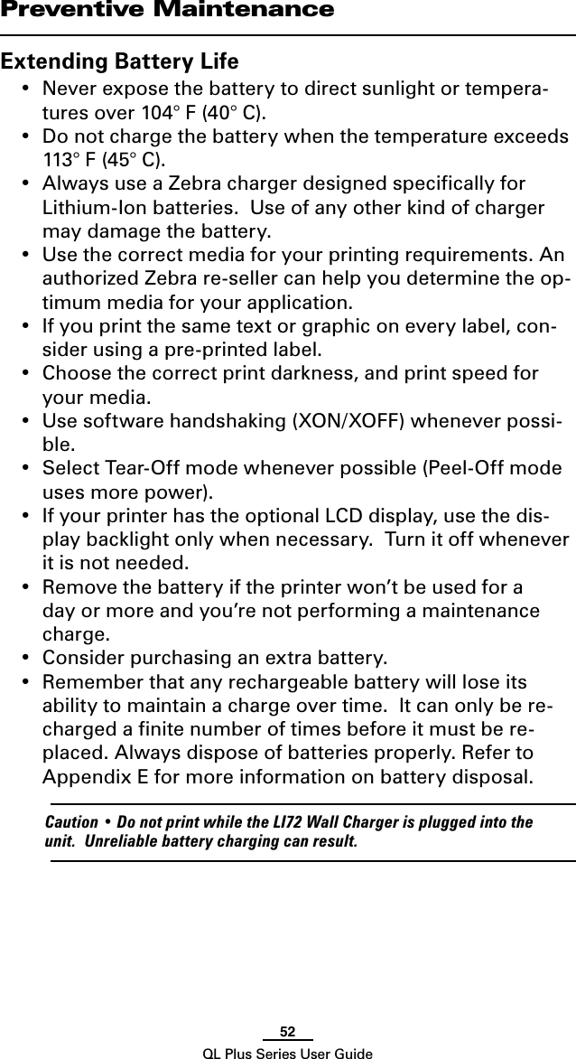 52QL Plus Series User GuidePreventive MaintenanceExtending Battery Life• Neverexposethebatterytodirectsunlightortempera-tures over 104° F (40° C).• Donotchargethebatterywhenthetemperatureexceeds113° F (45° C).• AlwaysuseaZebrachargerdesignedspecicallyforLithium-Ion batteries.  Use of any other kind of charger may damage the battery.• Usethecorrectmediaforyourprintingrequirements.Anauthorized Zebra re-seller can help you determine the op-timum media for your application.• Ifyouprintthesametextorgraphiconeverylabel,con-sider using a pre-printed label.• Choosethecorrectprintdarkness,andprintspeedforyour media.• Usesoftwarehandshaking(XON/XOFF)wheneverpossi-ble.• SelectTear-Offmodewheneverpossible(Peel-Offmodeuses more power).• IfyourprinterhastheoptionalLCDdisplay,usethedis-play backlight only when necessary.  Turn it off whenever it is not needed.• Removethebatteryiftheprinterwon’tbeusedforaday or more and you’re not performing a maintenance charge.• Considerpurchasinganextrabattery.• Rememberthatanyrechargeablebatterywillloseitsability to maintain a charge over time.  It can only be re-charged a ﬁnite number of times before it must be re-placed. Always dispose of batteries properly. Refer to Appendix E for more information on battery disposal. Caution•DonotprintwhiletheLI72WallChargerispluggedintotheunit.Unreliablebatterychargingcanresult. 