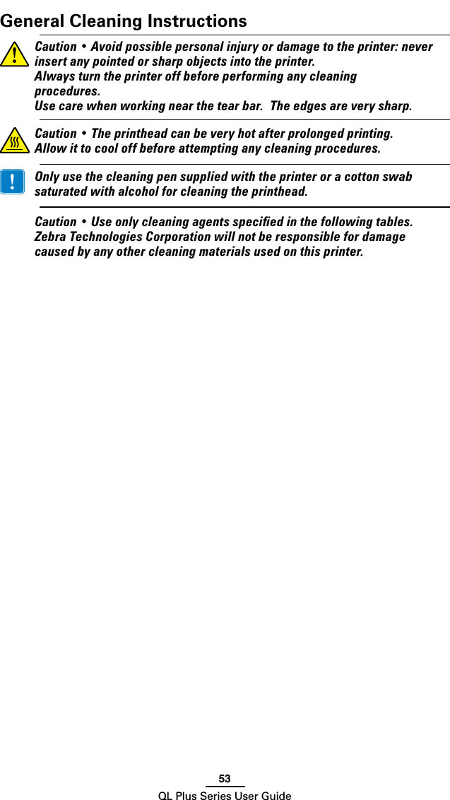 53QL Plus Series User GuideGeneral Cleaning Instructions Caution•Avoidpossiblepersonalinjuryordamageto theprinter:neverinsertanypointedorsharpobjectsintotheprinter. Alwaysturntheprinteroffbeforeperforminganycleaningprocedures. Usecarewhenworkingnearthetearbar.Theedgesareverysharp.Caution•Theprintheadcanbeveryhotafterprolongedprinting.Allowittocooloffbeforeattemptinganycleaningprocedures. Onlyusethecleaningpensuppliedwiththeprinteroracottonswabsaturatedwithalcoholforcleaningtheprinthead. Caution•Useonlycleaningagentsspeciedinthefollowingtables.ZebraTechnologiesCorporationwillnotberesponsiblefordamagecausedbyanyothercleaningmaterialsusedonthisprinter.