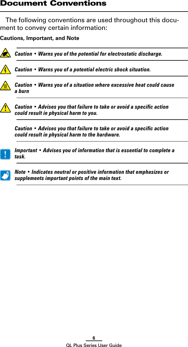 6QL Plus Series User GuideDocument ConventionsThe following conventions are used throughout this docu-ment to convey certain information:Cautions, Important, and Note  Caution•Warnsyouofthepotentialforelectrostaticdischarge. Caution•Warnsyouofapotentialelectricshocksituation. Caution•Warnsyouofasituationwhereexcessiveheatcouldcauseaburn Caution•Advisesyouthatfailuretotakeoravoidaspecicactioncouldresultinphysicalharmtoyou. Caution•Advisesyouthatfailuretotakeoravoidaspecicactioncouldresultinphysicalharmtothehardware. Important•Advisesyouofinformationthatisessentialtocompleteatask. Note•Indicatesneutralorpositiveinformationthatemphasizesorsupplementsimportantpointsofthemaintext.