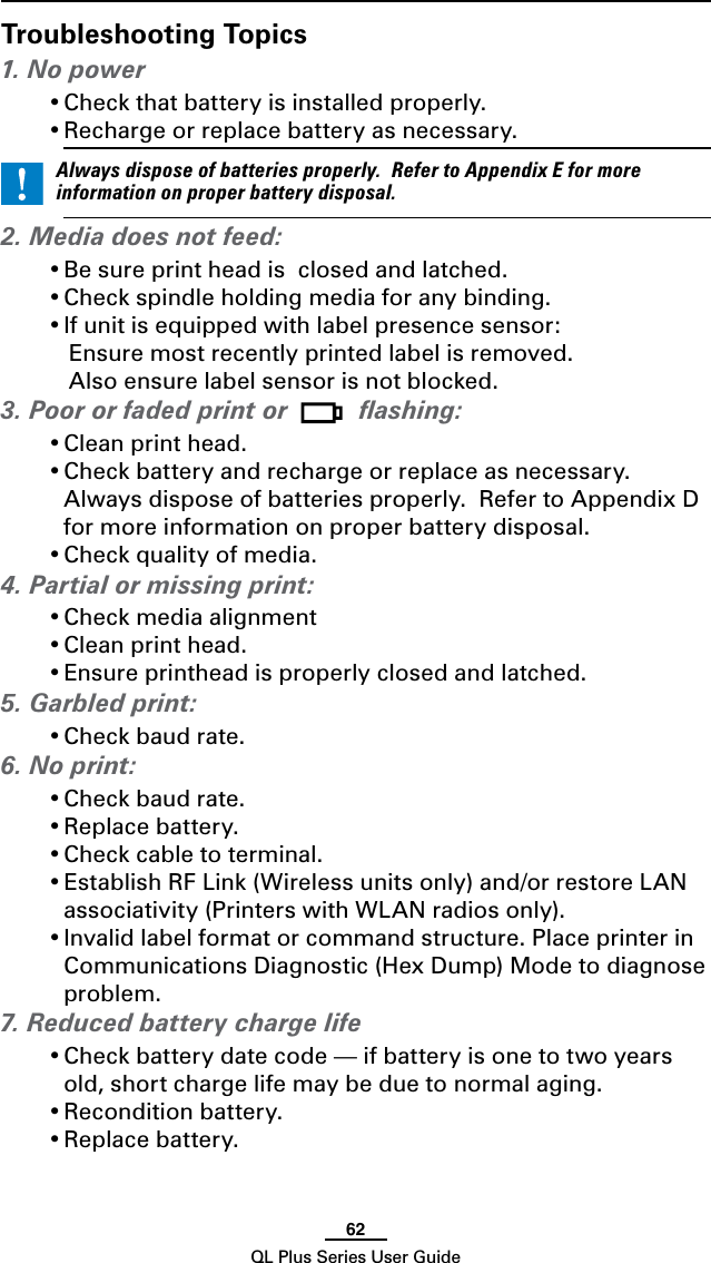 62QL Plus Series User GuideTroubleshooting Topics1. No power•Checkthatbatteryisinstalledproperly.•Rechargeorreplacebatteryasnecessary. Alwaysdisposeofbatteriesproperly.RefertoAppendixEformoreinformationonproperbatterydisposal.2. Media does not feed: •Besureprintheadisclosedandlatched.•Checkspindleholdingmediaforanybinding.•Ifunitisequippedwithlabelpresencesensor:   Ensure most recently printed label is removed.      Also ensure label sensor is not blocked.3. Poor or faded print or   ﬂashing:•Cleanprinthead.•Checkbatteryandrechargeorreplaceasnecessary.Always dispose of batteries properly.  Refer to Appendix D for more information on proper battery disposal.•Checkqualityofmedia.4. Partial or missing print:•Checkmediaalignment•Cleanprinthead.•Ensureprintheadisproperlyclosedandlatched.5. Garbled print:•Checkbaudrate.6. No print:•Checkbaudrate.•Replacebattery.•Checkcabletoterminal.•EstablishRFLink(Wirelessunitsonly)and/orrestoreLANassociativity (Printers with WLAN radios only).•Invalidlabelformatorcommandstructure.PlaceprinterinCommunications Diagnostic (Hex Dump) Mode to diagnose problem.7. Reduced battery charge life•Checkbatterydatecode—ifbatteryisonetotwoyearsold, short charge life may be due to normal aging.•Reconditionbattery.•Replacebattery.