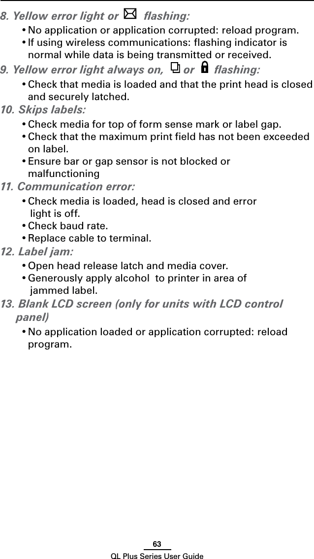 63QL Plus Series User Guide8. Yellow error light or   ﬂashing:•Noapplicationorapplicationcorrupted:reloadprogram.•Ifusingwirelesscommunications:ashingindicatorisnormal while data is being transmitted or received.9. Yellow error light always on,   or  ﬂashing:•Checkthatmediaisloadedandthattheprintheadisclosedand securely latched.10. Skips labels:•Checkmediafortopofformsensemarkorlabelgap.•Checkthatthemaximumprinteldhasnotbeenexceededon label.•Ensurebarorgapsensorisnotblockedor  malfunctioning11. Communication error:•Checkmediaisloaded,headisclosedanderror  light is off.•Checkbaudrate.•Replacecabletoterminal.12. Label jam:•Openheadreleaselatchandmediacover.•Generouslyapplyalcoholtoprinterinareaof   jammed label.13. Blank LCD screen (only for units with LCD control panel)•Noapplicationloadedorapplicationcorrupted:reloadprogram.