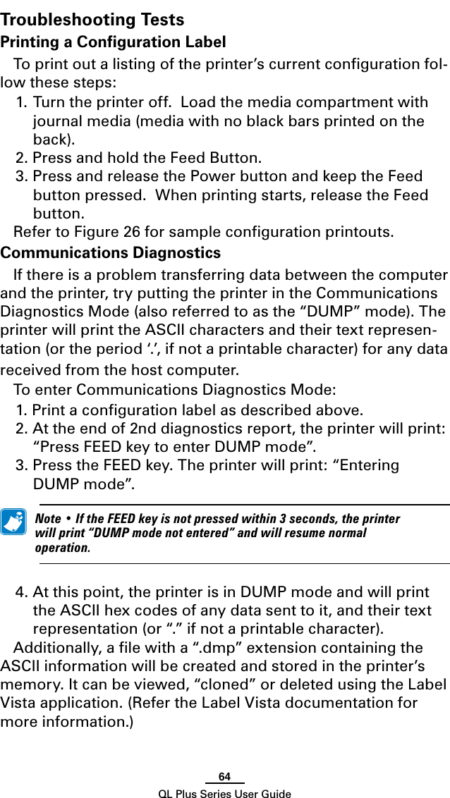 64QL Plus Series User GuideTroubleshooting TestsPrinting a Conﬁguration LabelTo print out a listing of the printer’s current conﬁguration fol-low these steps:1. Turn the printer off.  Load the media compartment with journal media (media with no black bars printed on the back).2. Press and hold the Feed Button.3. Press and release the Power button and keep the Feed button pressed.  When printing starts, release the Feed button. Refer to Figure 26 for sample conﬁguration printouts.Communications DiagnosticsIf there is a problem transferring data between the computer and the printer, try putting the printer in the Communications Diagnostics Mode (also referred to as the “DUMP” mode). The printer will print the ASCII characters and their text represen-tation (or the period ‘.’, if not a printable character) for any data received from the host computer.To enter Communications Diagnostics Mode:1. Print a conﬁguration label as described above. 2. At the end of 2nd diagnostics report, the printer will print: “Press FEED key to enter DUMP mode”.3. Press the FEED key. The printer will print: “Entering DUMP mode”. Note•IftheFEEDkeyisnotpressedwithin3seconds,theprinterwillprint“DUMPmodenotentered”andwillresumenormaloperation.4. At this point, the printer is in DUMP mode and will print the ASCII hex codes of any data sent to it, and their text representation (or “.” if not a printable character).Additionally, a ﬁle with a “.dmp” extension containing the ASCII information will be created and stored in the printer’s memory. It can be viewed, “cloned” or deleted using the Label Vista application. (Refer the Label Vista documentation for more information.)