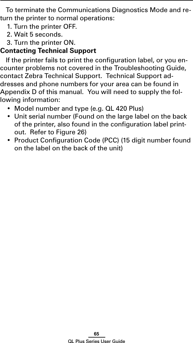 65QL Plus Series User GuideTo terminate the Communications Diagnostics Mode and re-turn the printer to normal operations:1. Turn the printer OFF.2. Wait 5 seconds.3. Turn the printer ON.Contacting Technical SupportIf the printer fails to print the conﬁguration label, or you en-counter problems not covered in the Troubleshooting Guide, contact Zebra Technical Support.  Technical Support ad-dresses and phone numbers for your area can be found in AppendixDofthismanual.Youwillneedtosupplythefol-lowing information:• Modelnumberandtype(e.g.QL420Plus)• Unitserialnumber(Foundonthelargelabelonthebackof the printer, also found in the conﬁguration label print-out.  Refer to Figure 26)• ProductCongurationCode(PCC)(15digitnumberfoundon the label on the back of the unit)