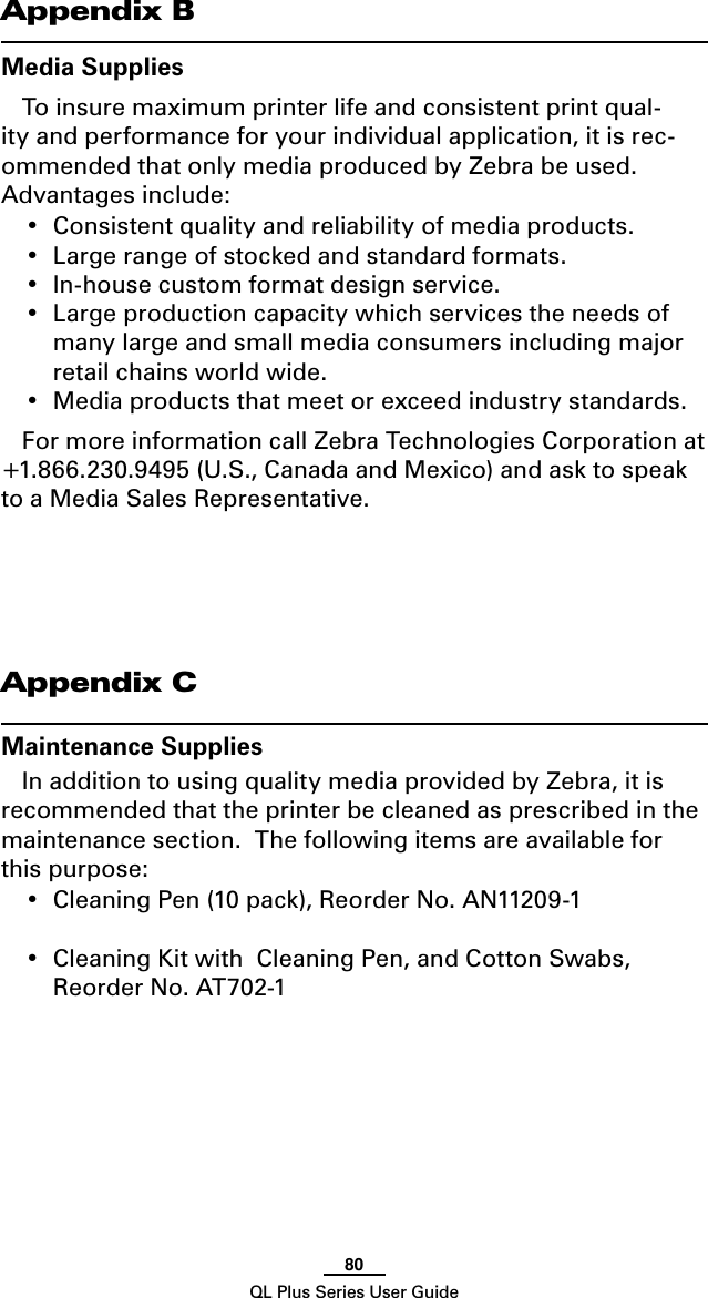 80QL Plus Series User GuideAppendix BMedia SuppliesTo insure maximum printer life and consistent print qual-ity and performance for your individual application, it is rec-ommended that only media produced by Zebra be used.  Advantages include:• Consistentqualityandreliabilityofmediaproducts.• Largerangeofstockedandstandardformats.• In-housecustomformatdesignservice.• Largeproductioncapacitywhichservicestheneedsofmany large and small media consumers including major retail chains world wide.• Mediaproductsthatmeetorexceedindustrystandards.For more information call Zebra Technologies Corporation at +1.866.230.9495 (U.S., Canada and Mexico) and ask to speak to a Media Sales Representative. Appendix CMaintenance SuppliesIn addition to using quality media provided by Zebra, it is recommended that the printer be cleaned as prescribed in the maintenance section.  The following items are available for this purpose:• CleaningPen(10pack),ReorderNo.AN11209-1 • CleaningKitwithCleaningPen,andCottonSwabs,Reorder No. AT702-1 