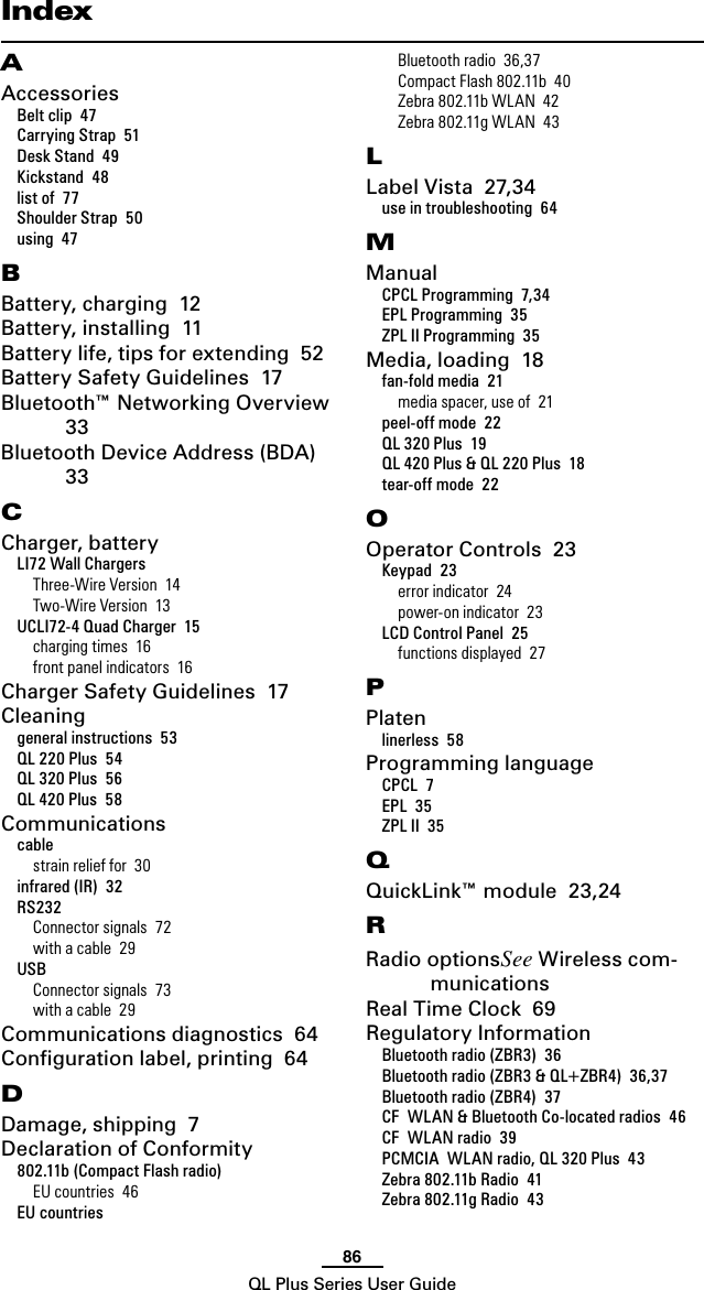 86QL Plus Series User GuideAAccessoriesBelt clip  47Carrying Strap  51Desk Stand  49Kickstand  48list of  77Shoulder Strap  50using  47BBattery, charging  12Battery, installing  11Battery life, tips for extending  52Battery Safety Guidelines  17Bluetooth™ Networking Overview  33Bluetooth Device Address (BDA)  33CCharger, batteryLI72 Wall ChargersThree-Wire Version  14Two-Wire Version  13UCLI72-4 Quad Charger  15charging times  16front panel indicators  16Charger Safety Guidelines  17Cleaninggeneral instructions  53QL 220 Plus  54QL 320 Plus  56QL 420 Plus  58Communicationscablestrain relief for  30infrared (IR)  32RS232Connector signals  72with a cable  29USBConnector signals  73with a cable  29Communications diagnostics  64Conﬁguration label, printing  64DDamage, shipping  7Declaration of Conformity802.11b (Compact Flash radio)EU countries  46EU countriesBluetooth radio  36,37Compact Flash 802.11b  40Zebra 802.11b WLAN  42Zebra 802.11g WLAN  43LLabel Vista  27,34use in troubleshooting  64MManualCPCL Programming  7,34EPL Programming  35ZPL II Programming  35Media, loading  18fan-fold media  21media spacer, use of  21peel-off mode  22QL 320 Plus  19QL 420 Plus &amp; QL 220 Plus  18tear-off mode  22OOperator Controls  23Keypad  23error indicator  24power-on indicator  23LCD Control Panel  25functions displayed  27PPlatenlinerless  58Programming languageCPCL  7EPL  35ZPL II  35QQuickLink™ module  23,24RRadio optionsSee Wireless com-municationsReal Time Clock  69Regulatory InformationBluetooth radio (ZBR3)  36Bluetooth radio (ZBR3 &amp; QL+ZBR4)  36,37Bluetooth radio (ZBR4)  37CF  WLAN &amp; Bluetooth Co-located radios  46CF  WLAN radio  39PCMCIA  WLAN radio, QL 320 Plus  43Zebra 802.11b Radio  41Zebra 802.11g Radio  43Index