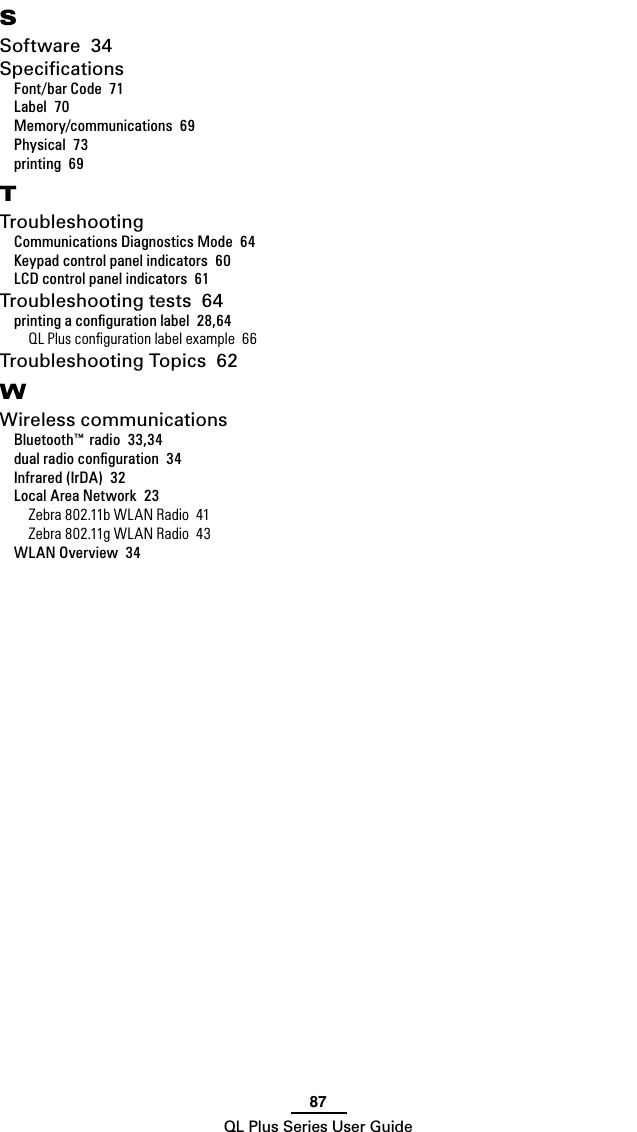 87QL Plus Series User GuideSSoftware  34SpeciﬁcationsFont/bar Code  71Label  70Memory/communications  69Physical  73printing  69TTroubleshootingCommunications Diagnostics Mode  64Keypad control panel indicators  60LCD control panel indicators  61Troubleshooting tests  64printing a conﬁguration label  28,64QL Plus conﬁguration label example  66Troubleshooting Topics  62WWireless communicationsBluetooth™ radio  33,34dual radio conﬁguration  34Infrared (IrDA)  32Local Area Network  23Zebra 802.11b WLAN Radio  41Zebra 802.11g WLAN Radio  43WLAN Overview  34