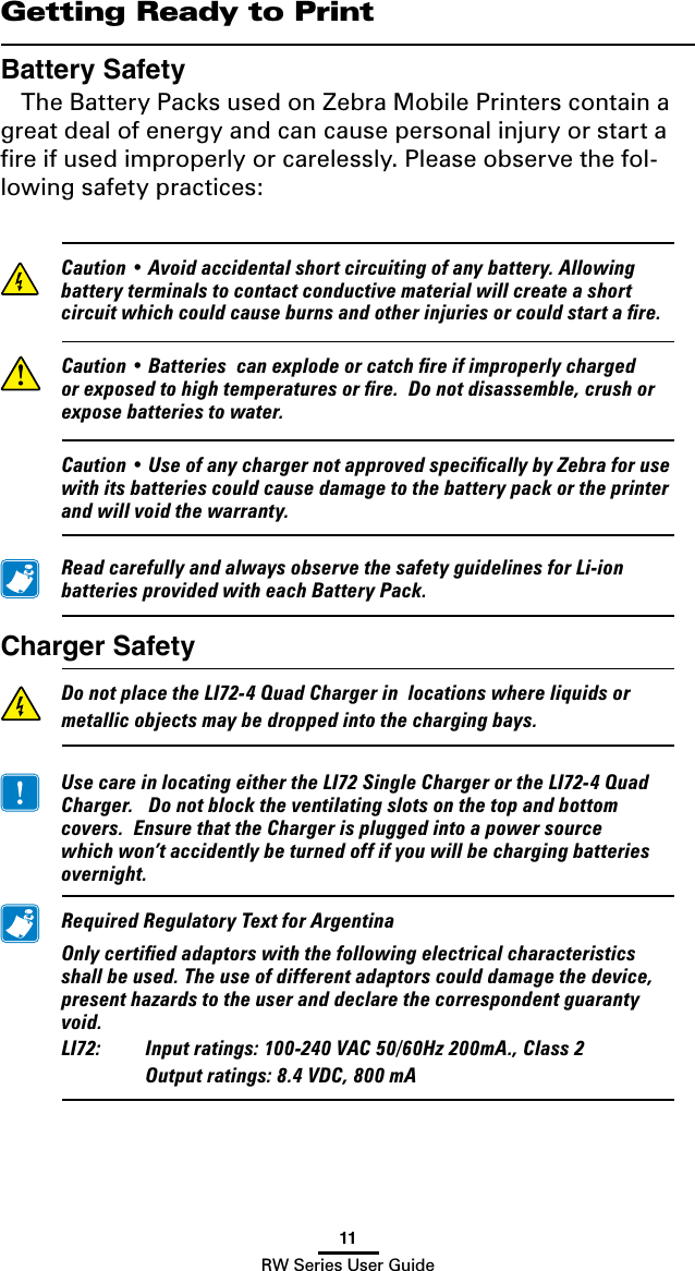 11RW Series User GuideGetting Ready to PrintBattery SafetyThe Battery Packs used on Zebra Mobile Printers contain a great deal of energy and can cause personal injury or start a ﬁre if used improperly or carelessly. Please observe the fol-lowing safety practices: Caution•Avoidaccidentalshortcircuitingofanybattery.Allowingbatteryterminalstocontactconductivematerialwillcreateashortcircuitwhichcouldcauseburnsandotherinjuriesorcouldstartare. Caution•Batteriescanexplodeorcatchreifimproperlychargedorexposedtohightemperaturesorre.Donotdisassemble,crushorexposebatteriestowater. Caution•UseofanychargernotapprovedspecicallybyZebraforusewithitsbatteriescouldcausedamagetothebatterypackortheprinterandwillvoidthewarranty. ReadcarefullyandalwaysobservethesafetyguidelinesforLi-ionbatteriesprovidedwitheachBatteryPack.Charger Safety DonotplacetheLI72-4QuadChargerinlocationswhereliquidsormetallicobjectsmaybedroppedintothechargingbays. UsecareinlocatingeithertheLI72SingleChargerortheLI72-4QuadCharger.Donotblocktheventilatingslotsonthetopandbottomcovers.EnsurethattheChargerispluggedintoapowersourcewhichwon’taccidentlybeturnedoffifyouwillbechargingbatteriesovernight. RequiredRegulatoryTextforArgentina Onlycertiedadaptorswiththefollowingelectricalcharacteristicsshallbeused.Theuseofdifferentadaptorscoulddamagethedevice,presenthazardstotheuseranddeclarethecorrespondentguarantyvoid. LI72: Inputratings:100-240VAC50/60Hz200mA.,Class2  Outputratings:8.4VDC,800mA