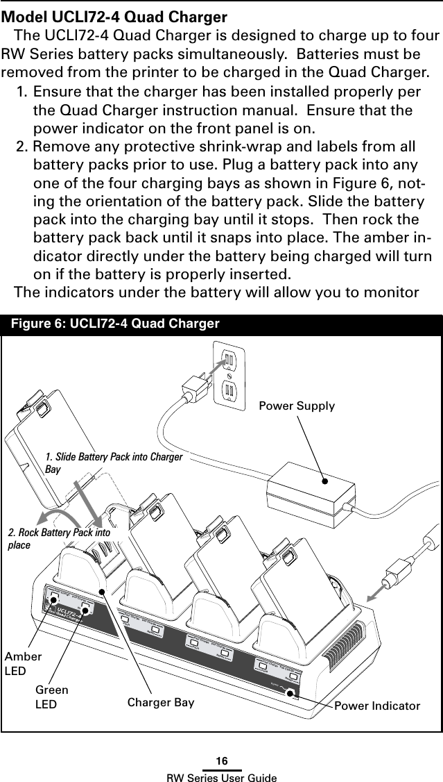 16RW Series User GuideFaultFast ChargeFaultFast ChargeFaultFast ChargeReadyPowerFull ChargeReadyFull ChargeReadyFull ChargeFull ChargeFaultFast ChargeReadyFigure 6: UCLI72-4 Quad ChargerModel UCLI72-4 Quad ChargerThe UCLI72-4 Quad Charger is designed to charge up to four RW Series battery packs simultaneously.  Batteries must be removed from the printer to be charged in the Quad Charger.1. Ensure that the charger has been installed properly per the Quad Charger instruction manual.  Ensure that the power indicator on the front panel is on.2. Remove any protective shrink-wrap and labels from all battery packs prior to use. Plug a battery pack into any one of the four charging bays as shown in Figure 6, not-ing the orientation of the battery pack. Slide the battery pack into the charging bay until it stops.  Then rock the battery pack back until it snaps into place. The amber in-dicator directly under the battery being charged will turn on if the battery is properly inserted.The indicators under the battery will allow you to monitor AmberLEDGreenLED2. Rock Battery Pack into place1. Slide Battery Pack into Charger BayPower IndicatorPower SupplyCharger Bay