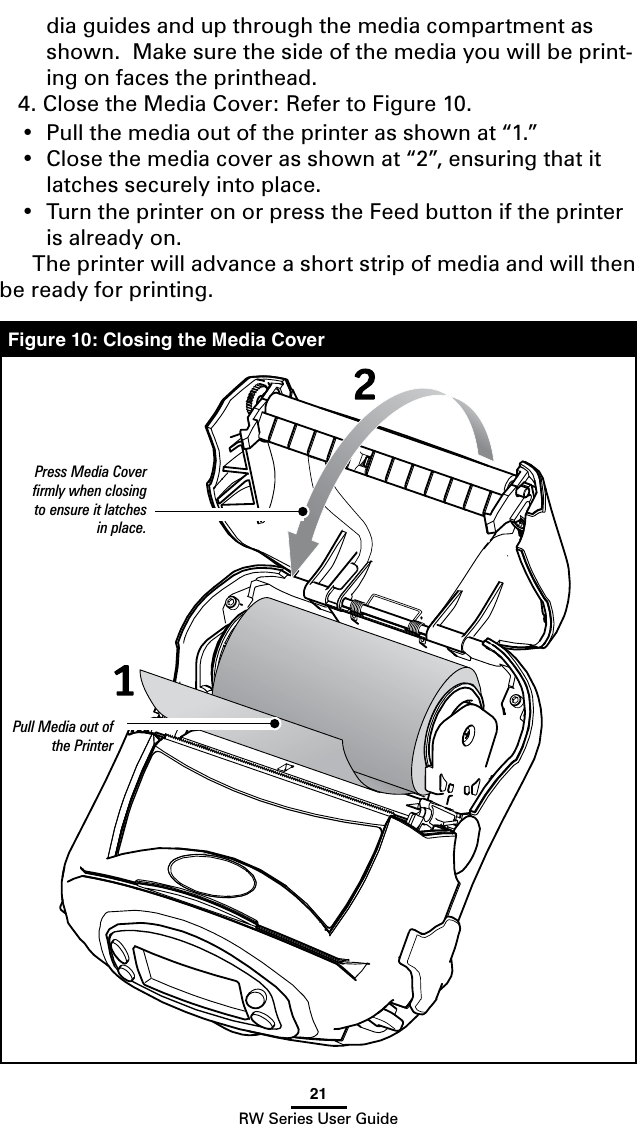 21RW Series User Guidedia guides and up through the media compartment as shown.  Make sure the side of the media you will be print-ing on faces the printhead.4. Close the Media Cover: Refer to Figure 10.• Pullthemediaoutoftheprinterasshownat“1.”• Closethemediacoverasshownat“2”,ensuringthatitlatches securely into place.• TurntheprinteronorpresstheFeedbuttoniftheprinteris already on.  The printer will advance a short strip of media and will then be ready for printing.   Figure 10: Closing the Media CoverPress Media Cover ﬁrmly when closing to ensure it latches in place.Pull Media out of the Printer