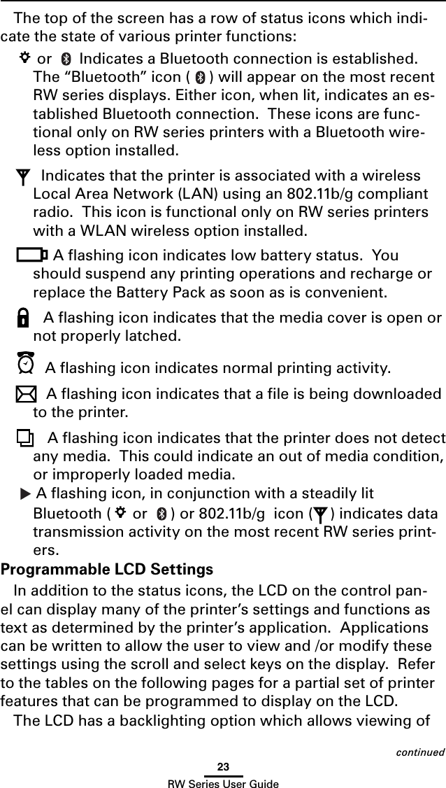 23RW Series User GuideThe top of the screen has a row of status icons which indi-cate the state of various printer functions: or   Indicates a Bluetooth connection is established. The “Bluetooth” icon ( ) will appear on the most recent RW series displays. Either icon, when lit, indicates an es-tablished Bluetooth connection.  These icons are func-tional only on RW series printers with a Bluetooth wire-less option installed. Indicates that the printer is associated with a wireless LocalAreaNetwork(LAN)usingan802.11b/gcompliantradio.  This icon is functional only on RW series printers with a WLAN wireless option installed.Aashingiconindicateslowbatterystatus.Youshould suspend any printing operations and recharge or replace the Battery Pack as soon as is convenient. A ﬂashing icon indicates that the media cover is open or not properly latched. A ﬂashing icon indicates normal printing activity.A ﬂashing icon indicates that a ﬁle is being downloaded to the printer. A ﬂashing icon indicates that the printer does not detect any media.  This could indicate an out of media condition, or improperly loaded media. A ﬂashing icon, in conjunction with a steadily lit Bluetooth (  or  )or802.11b/gicon( ) indicates data transmission activity on the most recent RW series print-ers.Programmable LCD SettingsIn addition to the status icons, the LCD on the control pan-el can display many of the printer’s settings and functions as text as determined by the printer’s application.  Applications canbewrittentoallowtheusertoviewand/ormodifythesesettings using the scroll and select keys on the display.  Refer to the tables on the following pages for a partial set of printer features that can be programmed to display on the LCD.The LCD has a backlighting option which allows viewing of continued