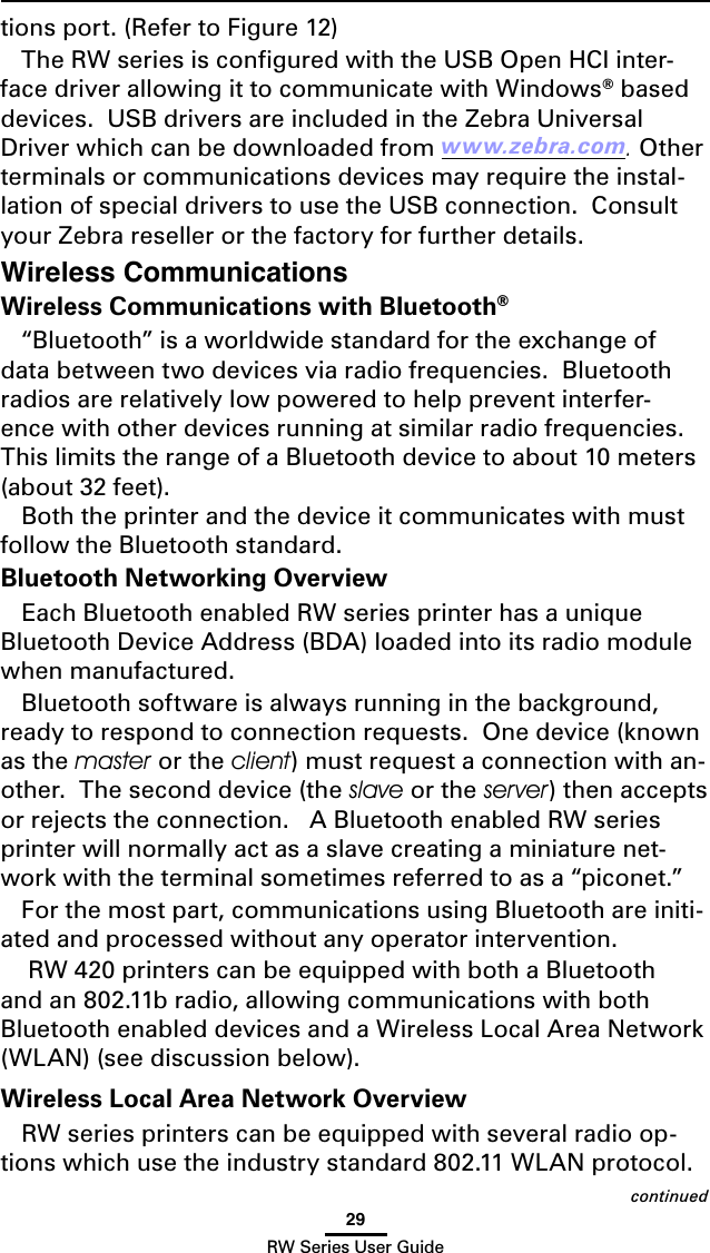 29RW Series User GuideWireless CommunicationsWireless Communications with Bluetooth® “Bluetooth” is a worldwide standard for the exchange of data between two devices via radio frequencies.  Bluetooth radios are relatively low powered to help prevent interfer-ence with other devices running at similar radio frequencies.  This limits the range of a Bluetooth device to about 10 meters (about 32 feet).Both the printer and the device it communicates with must follow the Bluetooth standard. Bluetooth Networking OverviewEach Bluetooth enabled RW series printer has a unique Bluetooth Device Address (BDA) loaded into its radio module when manufactured. Bluetooth software is always running in the background, ready to respond to connection requests.  One device (known as the master or the client) must request a connection with an-other.  The second device (the slave or the server) then accepts or rejects the connection.   A Bluetooth enabled RW series printer will normally act as a slave creating a miniature net-work with the terminal sometimes referred to as a “piconet.”For the most part, communications using Bluetooth are initi-ated and processed without any operator intervention. RW 420 printers can be equipped with both a Bluetooth and an 802.11b radio, allowing communications with both Bluetooth enabled devices and a Wireless Local Area Network (WLAN) (see discussion below).Wireless Local Area Network OverviewRW series printers can be equipped with several radio op-tions which use the industry standard 802.11 WLAN protocol. tions port. (Refer to Figure 12)The RW series is conﬁgured with the USB Open HCI inter-face driver allowing it to communicate with Windows® based devices.  USB drivers are included in the Zebra Universal Driver which can be downloaded from www.zebra.com. Other terminals or communications devices may require the instal-lation of special drivers to use the USB connection.  Consult your Zebra reseller or the factory for further details. continued