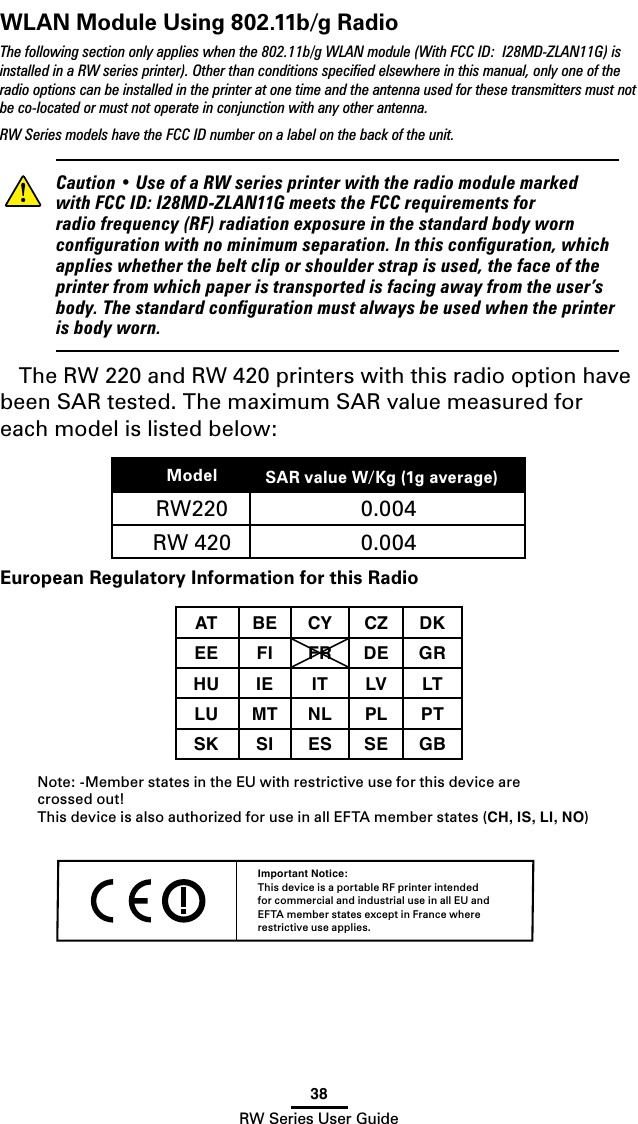 38RW Series User GuideWLAN Module Using 802.11b/g Radio The following section only applies when the 802.11b/g WLAN module (With FCC ID:  I28MD-ZLAN11G) is installed in a RW series printer). Other than conditions speciﬁed elsewhere in this manual, only one of the radio options can be installed in the printer at one time and the antenna used for these transmitters must not be co-located or must not operate in conjunction with any other antenna.RW Series models have the FCC ID number on a label on the back of the unit.    Caution•UseofaRWseriesprinterwiththeradiomodulemarkedwithFCCID:I28MD-ZLAN11GmeetstheFCCrequirementsforradiofrequency(RF)radiationexposureinthestandardbodyworncongurationwithnominimumseparation.Inthisconguration,whichapplieswhetherthebeltcliporshoulderstrapisused,thefaceoftheprinterfromwhichpaperistransportedisfacingawayfromtheuser’sbody.Thestandardcongurationmustalwaysbeusedwhentheprinterisbodyworn.The RW 220 and RW 420 printers with this radio option have been SAR tested. The maximum SAR value measured for each model is listed below:Model SAR value W/Kg (1g average))RW220 0.004 RW 420 0.004 European Regulatory Information for this RadioAT BE CY CZ DKEE FI FR DE GRHU IE IT LV LTLU MT NL PL PTSK SI ES SE GB Note: -Member states in the EU with restrictive use for this device are  crossed out!This device is also authorized for use in all EFTA member states (CH, IS, LI, NO)Important Notice:This device is a portable RF printer intended for commercial and industrial use in all EU and EFTA member states except in France where restrictive use applies.