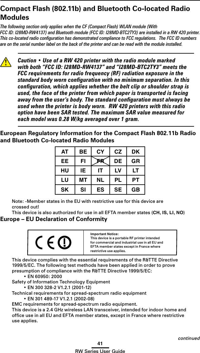 41RW Series User GuideCompact Flash (802.11b) and Bluetooth Co-located Radio ModulesThe following section only applies when the CF (Compact Flash) WLAN module (With FCC ID: I28MD-RW4137) and Bluetooth module (FCC ID: I28MD-BTC2TY3) are installed in a RW 420 printer. This co-located radio conﬁguration has demonstrated compliance to FCC regulations.  The FCC ID numbers are on the serial number label on the back of the printer and can be read with the module installed. Caution•UseofaRW420printerwiththeradiomodulemarkedwithboth“FCCID:I28MD-RW4137”and“I28MD-BTC2TY3”meetstheFCCrequirementsforradiofrequency(RF)radiationexposureinthestandardbodyworncongurationwithnominimumseparation.Inthisconguration,whichapplieswhetherthebeltcliporshoulderstrapisused,thefaceoftheprinterfromwhichpaperistransportedisfacingawayfromtheuser’sbody.Thestandardcongurationmustalwaysbeusedwhentheprinterisbodyworn.RW420printerswiththisradiooptionhavebeenSARtested.ThemaximumSARvaluemeasuredforeachmodelwas0.28W/kgaveragedover1gram.European Regulatory Information for the Compact Flash 802.11b Radio and Bluetooth Co-located Radio ModulesAT BE CY CZ DKEE FI FR DE GRHU IE IT LV LTLU MT NL PL PTSK SI ES SE GB Note: -Member states in the EU with restrictive use for this device are  crossed out!This device is also authorized for use in all EFTA member states (CH, IS, LI, NO)Europe – EU Declaration of ConformityThis device complies with the essential requirements of the R&amp;TTE Directive 1999/5/EC.ThefollowingtestmethodshavebeenappliedinordertoprovepresumptionofcompliancewiththeR&amp;TTEDirective1999/5/EC: •EN60950:2000Safety of Information Technology Equipment •EN300328-2V1.2.1(2001-12)Technical requirements for spread-spectrum radio equipment •EN301489-17V1.2.1(2002-08)EMC requirements for spread-spectrum radio equipment.This device is a 2.4 GHz wireless LAN transceiver, intended for indoor home and ofﬁce use in all EU and EFTA member states, except in France where restrictive use applies.Important Notice:This device is a portable RF printer intended for commercial and industrial use in all EU and EFTA member states except in France where restrictive use applies.continued