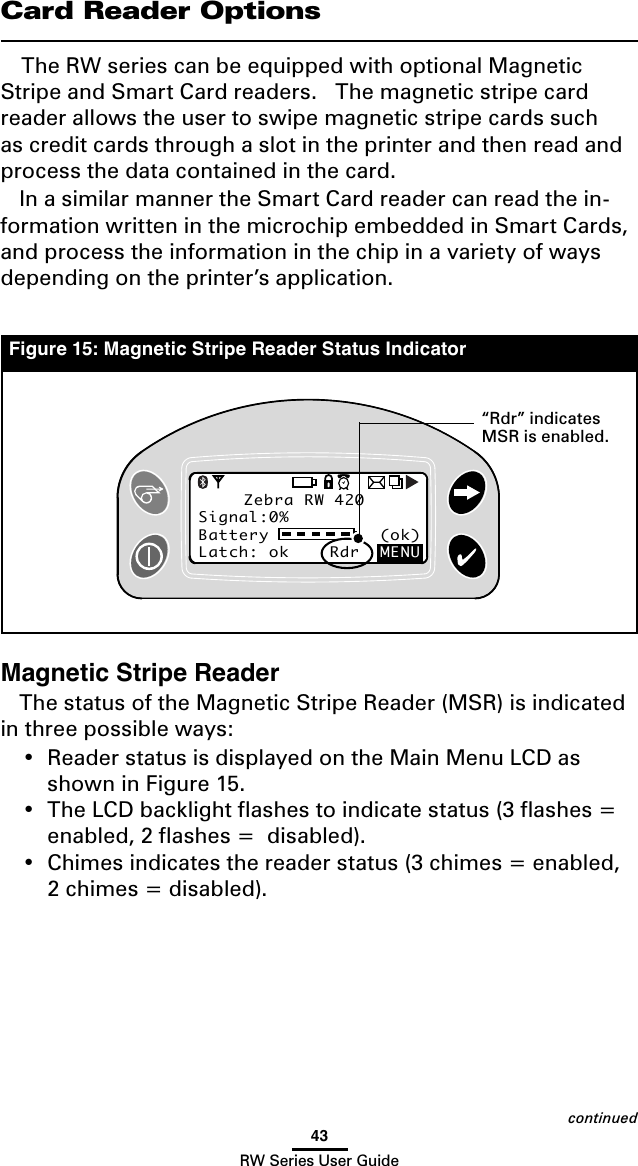 43RW Series User GuideCard Reader OptionsThe RW series can be equipped with optional Magnetic Stripe and Smart Card readers.   The magnetic stripe card reader allows the user to swipe magnetic stripe cards such as credit cards through a slot in the printer and then read and process the data contained in the card.In a similar manner the Smart Card reader can read the in-formation written in the microchip embedded in Smart Cards, and process the information in the chip in a variety of ways depending on the printer’s application.Magnetic Stripe ReaderThe status of the Magnetic Stripe Reader (MSR) is indicated in three possible ways:• ReaderstatusisdisplayedontheMainMenuLCDasshown in Figure 15.• TheLCDbacklightashestoindicatestatus(3ashes=enabled,2ashes=disabled).• Chimesindicatesthereaderstatus(3chimes=enabled,2chimes=disabled).Zebra RW 420Signal:0%Battery           (ok) Latch: ok    Rdr  MENUZebra RW 420Signal:0%Battery           (ok) Latch: ok    Rdr  MENUFigure 15: Magnetic Stripe Reader Status Indicatorcontinued“Rdr” indicates MSR is enabled.