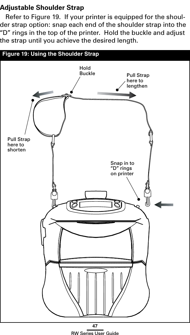 47RW Series User GuideFigure 19: Using the Shoulder StrapAdjustable Shoulder StrapRefer to Figure 19.  If your printer is equipped for the shoul-der strap option: snap each end of the shoulder strap into the “D” rings in the top of the printer.  Hold the buckle and adjust the strap until you achieve the desired length.Hold Buckle Pull Strap here to  lengthenPull Strap here to  shortenSnap in to “D” rings on printer