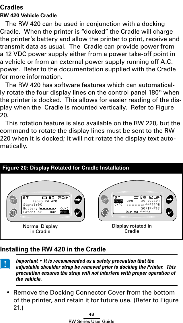 48RW Series User GuideCradlesRW 420 Vehicle CradleThe RW 420 can be used in conjunction with a docking Cradle.  When the printer is “docked” the Cradle will charge the printer’s battery and allow the printer to print, receive and transmit data as usual.  The  Cradle can provide power from a 12 VDC power supply either from a power take-off point in a vehicle or from an external power supply running off A.C. power.  Refer to the documentation supplied with the Cradle for more information.The RW 420 has software features which can automatical-ly rotate the four display lines on the control panel 180º when the printer is docked.  This allows for easier reading of the dis-play when the  Cradle is mounted vertically.  Refer to Figure 20.This rotation feature is also available on the RW 220, but the command to rotate the display lines must be sent to the RW 220 when it is docked; it will not rotate the display text auto-matically.Installing the RW 420 in the Cradle Important•ItisrecommendedasasafetyprecautionthattheadjustableshoulderstrapberemovedpriortodockingthePrinter.Thisprecautionensuresthestrapwillnotinterferewithproperoperationofthevehicle.• RemovetheDockingConnectorCoverfromthebottomof the printer, and retain it for future use. (Refer to Figure 21.)  Zebra RW 420Signal:0%Battery           (ok) Latch: ok    Rdr  MENUZebra RW 420Signal:0%Battery           (ok) Latch: ok    Rdr  MENUZebra RW 420Signal:0%Battery           (ok) Latch: ok    Rdr  MENUZebra RW 420Signal:0%Battery           (ok) Latch: ok    Rdr  MENUNormal Display in CradleDisplay rotated in CradleFigure 20: Display Rotated for Cradle Installation