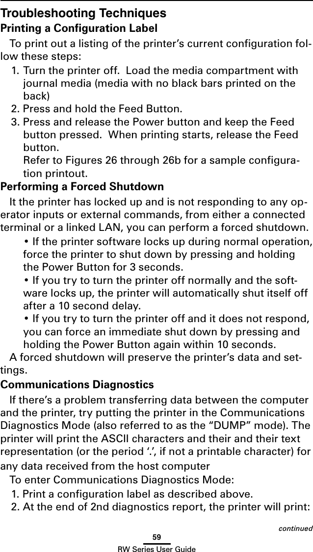 59RW Series User GuideTroubleshooting TechniquesPrinting a Conﬁguration LabelTo print out a listing of the printer’s current conﬁguration fol-low these steps:1. Turn the printer off.  Load the media compartment with journal media (media with no black bars printed on the back)2. Press and hold the Feed Button.3. Press and release the Power button and keep the Feed button pressed.  When printing starts, release the Feed button.   Refer to Figures 26 through 26b for a sample conﬁgura-tion printout.Performing a Forced ShutdownIt the printer has locked up and is not responding to any op-erator inputs or external commands, from either a connected terminal or a linked LAN, you can perform a forced shutdown. •Iftheprintersoftwarelocksupduringnormaloperation,force the printer to shut down by pressing and holding the Power Button for 3 seconds. •Ifyoutrytoturntheprinteroffnormallyandthesoft-ware locks up, the printer will automatically shut itself off after a 10 second delay. •Ifyoutrytoturntheprinteroffanditdoesnotrespond,you can force an immediate shut down by pressing and holding the Power Button again within 10 seconds.A forced shutdown will preserve the printer’s data and set-tings.Communications DiagnosticsIf there’s a problem transferring data between the computer and the printer, try putting the printer in the Communications Diagnostics Mode (also referred to as the “DUMP” mode). The printer will print the ASCII characters and their and their text representation (or the period ‘.’, if not a printable character) for any data received from the host computer To enter Communications Diagnostics Mode:1. Print a conﬁguration label as described above. 2. At the end of 2nd diagnostics report, the printer will print: continued