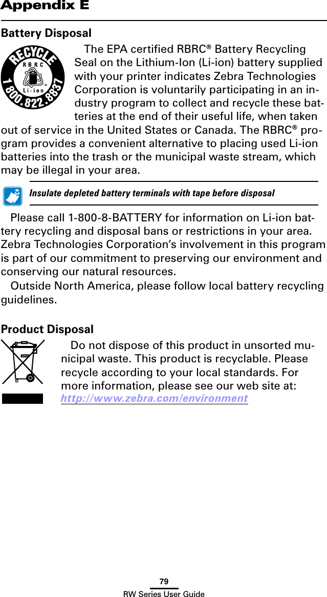 79RW Series User GuideBattery DisposalThe EPA certiﬁed RBRC® Battery Recycling Seal on the Lithium-Ion (Li-ion) battery supplied with your printer indicates Zebra Technologies Corporation is voluntarily participating in an in-dustry program to collect and recycle these bat-teries at the end of their useful life, when taken out of service in the United States or Canada. The RBRC® pro-gram provides a convenient alternative to placing used Li-ion batteries into the trash or the municipal waste stream, which may be illegal in your area.    InsulatedepletedbatteryterminalswithtapebeforedisposalPleasecall1-800-8-BATTERYforinformationonLi-ionbat-tery recycling and disposal bans or restrictions in your area. Zebra Technologies Corporation’s involvement in this program is part of our commitment to preserving our environment and conserving our natural resources.Outside North America, please follow local battery recycling guidelines.Appendix EProduct DisposalDo not dispose of this product in unsorted mu-nicipal waste. This product is recyclable. Please recycle according to your local standards. For more information, please see our web site at: http://www.zebra.com/environment