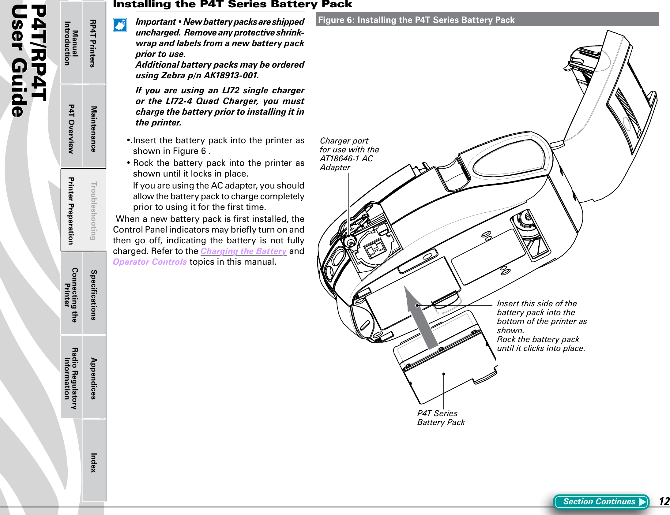 P4T/RP4TUser Guide 12Printer Preparation Connecting the PrinterRadio Regulatory InformationRP4T Printers Maintenance Troubleshooting Speciﬁcations Appendices IndexP4T OverviewManual IntroductionInstalling the P4T Series Battery Pack Important•Newbatterypacksareshippeduncharged.Removeanyprotecti veshrink-wrapandlabelsfromanewbatterypackpriortouse. AdditionalbatterypacksmaybeorderedusingZebrap/nAK18913-001. If you are using an LI72 single chargeror the LI72-4 Quad Charger, you mustchargethebatterypriortoinstallingitintheprinter.•.InsertthebatterypackintotheprinterasshowninFigure6.•Rockthe battery packinto theprinter asshownuntilitlocksinplace.  If you are using the AC adapter, you should allowthebatterypacktochargecompletelyprior to using it for the ﬁrst time.Whenanewbatterypackisrstinstalled,theControl Panel indicators may brieﬂy turn on and then  go  off,  indicating  the  battery  is  not  fully charged. Refer to the ChargingtheBattery and OperatorControls topics in this manual.Figure 6: Installing the P4T Series Battery PackSection ContinuesP4T Series Battery PackInsert this side of the  battery pack into the bottom of the printer as shown.Rock the battery pack until it clicks into place.Charger port for use with the AT18646-1 AC Adapter 
