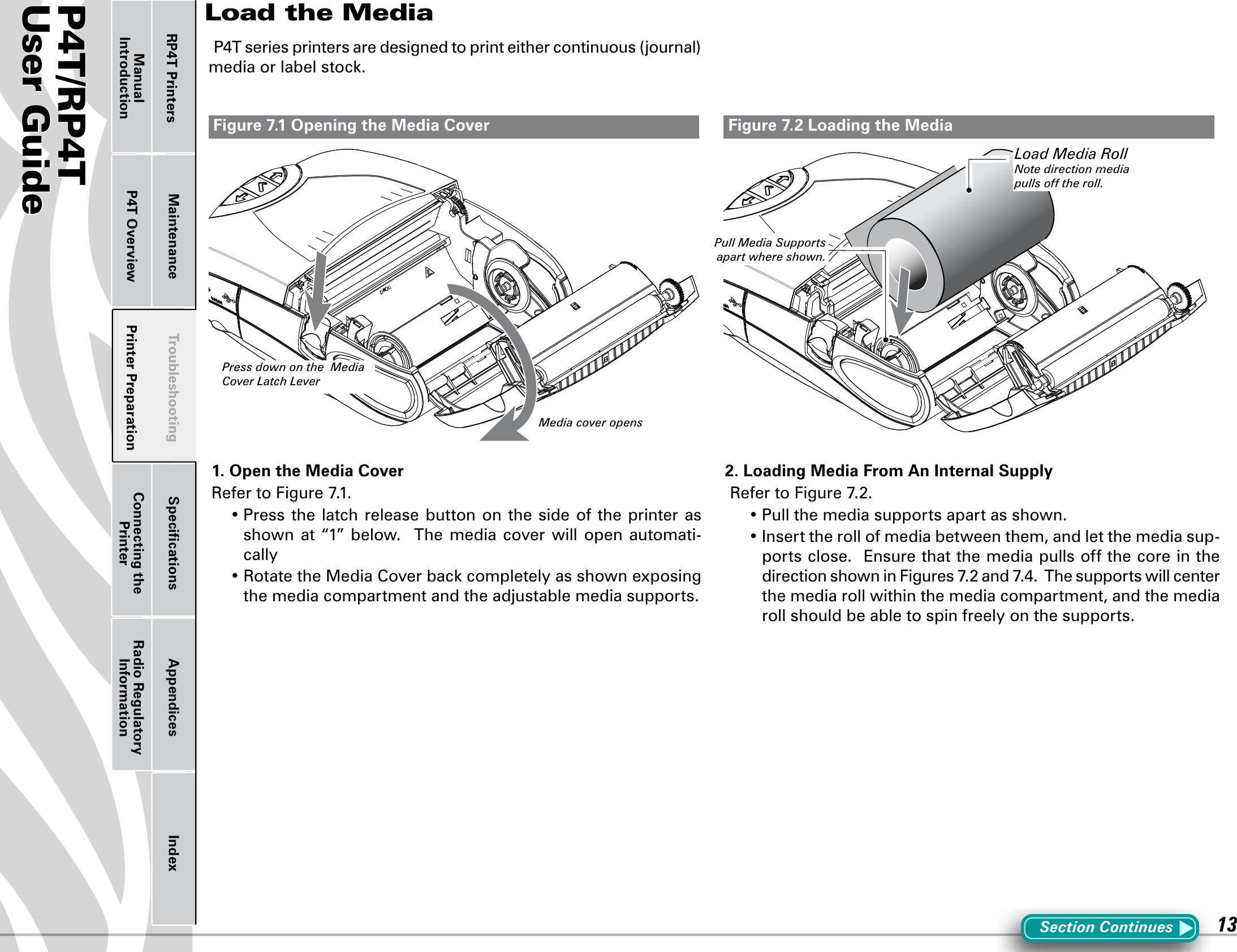 P4T/RP4TUser Guide 13Printer Preparation Connecting the PrinterRadio Regulatory InformationRP4T Printers Maintenance Troubleshooting Speciﬁcations Appendices IndexP4T OverviewManual IntroductionLoad the MediaSection ContinuesP4Tseriesprintersaredesignedtoprinteithercontinuous(journal)mediaorlabelstock.1. Open the Media Cover RefertoFigure7.1.•Press thelatchreleasebuttononthesideoftheprinterasshown at “1” below.  The media cover will open automati-cally•RotatetheMediaCoverbackcompletelyasshownexposingthe media compartment and the adjustable media supports.2. Loading Media From An Internal SupplyRefertoFigure7.2.•Pullthemediasupportsapartasshown.•Inserttherollofmediabetweenthem,andletthemediasup-ports close.  Ensure that the media pulls off the core in the directionshowninFigures7.2and7.4.Thesupportswillcenterthe media roll within the media compartment, and the media roll should be able to spin freely on the supports.Figure 7.1 Opening the Media Cover Figure 7.2 Loading the MediaPress down on the  Media Cover Latch LeverPull Media Supports apart where shown. Load Media RollNote direction media pulls off the roll.Media cover opens