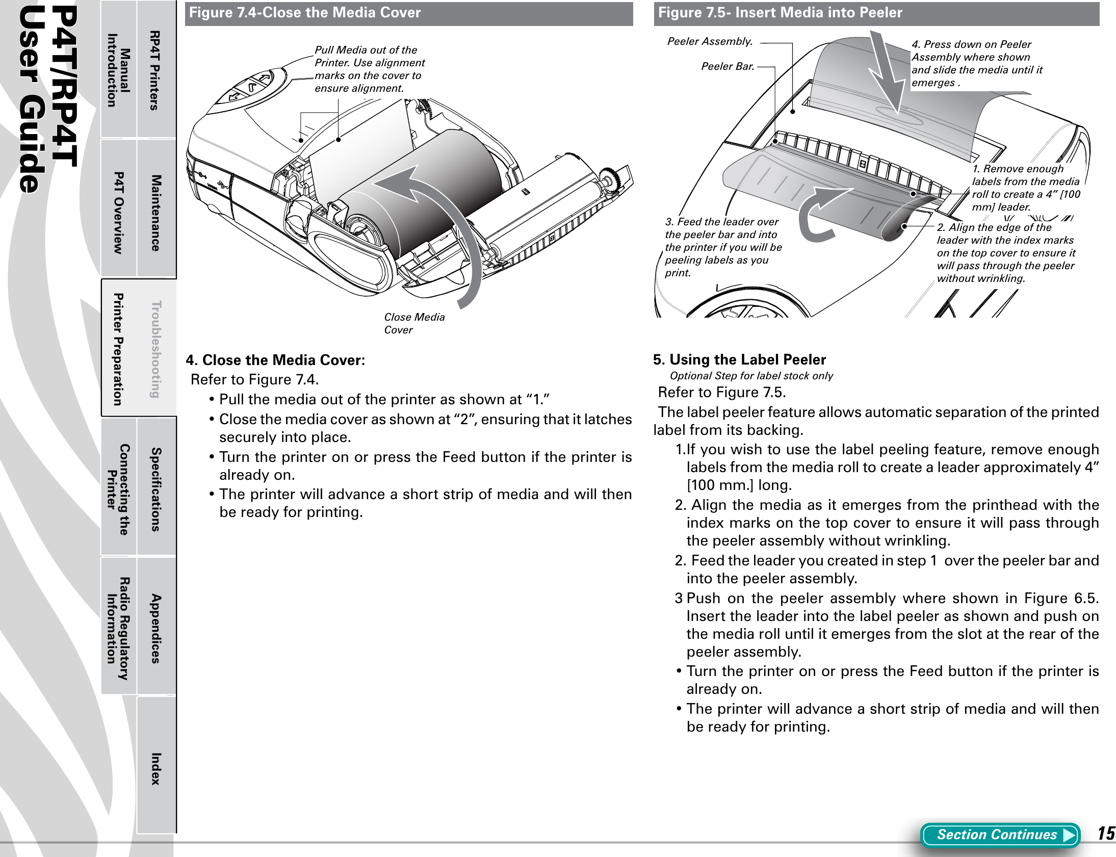 P4T/RP4TUser Guide 15Printer Preparation Connecting the PrinterRadio Regulatory InformationRP4T Printers Maintenance Troubleshooting Speciﬁcations Appendices IndexP4T OverviewManual IntroductionFigure 7.4-Close the Media Cover Figure 7.5- Insert Media into PeelerSection Continues4. Close the Media Cover:RefertoFigure7.4.•Pullthemediaoutoftheprinterasshownat“1.”•Closethemediacoverasshownat“2”,ensuringthatitlatchessecurely into place.•TurntheprinteronorpresstheFeedbuttoniftheprinterisalready on.•Theprinterwilladvanceashortstripofmediaandwillthenbe ready for printing.5. Using the Label PeelerOptional Step for label stock onlyRefertoFigure7.5.The label peeler feature allows automatic separation of the printed labelfromitsbacking.1.Ifyouwishtousethelabelpeelingfeature,removeenoughlabelsfromthemediarolltocreatealeaderapproximately4”[100mm.]long.2.Alignthemediaasitemergesfromtheprintheadwiththeindexmarksonthetopcovertoensureitwillpassthroughthepeelerassemblywithoutwrinkling.2.Feedtheleaderyoucreatedinstep1overthepeelerbarandinto the peeler assembly.3Push on the peeler assembly where shown in Figure 6.5.Insert the leader into the label peeler as shown and push on the media roll until it emerges from the slot at the rear of the peeler assembly. •TurntheprinteronorpresstheFeedbuttoniftheprinterisalready on.•Theprinterwilladvanceashortstripofmediaandwillthenbe ready for printing.Close Media Cover3. Feed the leader over the peeler bar and into the printer if you will be peeling labels as you print.4. Press down on Peeler Assembly where shown and slide the media until it emerges . Peeler Bar.2. Align the edge of the leader with the index marks on the top cover to ensure it will pass through the peeler without wrinkling.Peeler Assembly.Pull Media out of the Printer. Use alignment marks on the cover to ensure alignment.1. Remove enough labels from the media roll to create a 4” [100 mm] leader.