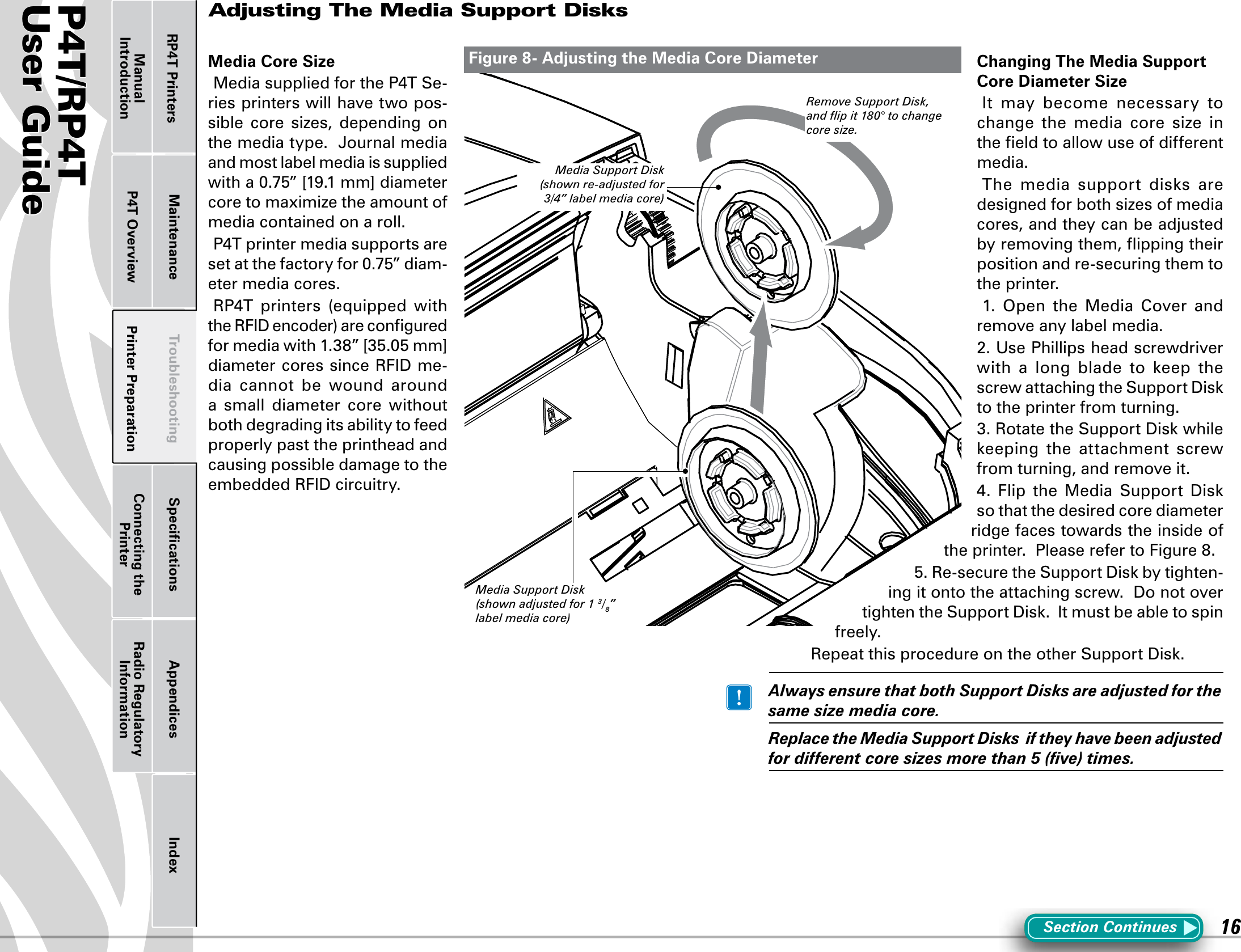 P4T/RP4TUser Guide 16Printer Preparation Connecting the PrinterRadio Regulatory InformationRP4T Printers Maintenance Troubleshooting Speciﬁcations Appendices IndexP4T OverviewManual IntroductionAdjusting The Media Support DisksMedia Core SizeMediasuppliedfortheP4TSe-ries printers will have two pos-sible  core  sizes,  depending  on the media type.  Journal media and most label media is supplied witha0.75”[19.1mm]diametercore to maximize the amount of media contained on a roll.P4Tprintermediasupportsaresetatthefactoryfor0.75”diam-eter media cores.RP4T printers (equipped withtheRFIDencoder)areconguredformediawith1.38”[35.05mm]diametercoressinceRFIDme-dia  cannot  be  wound  around a  small  diameter  core  without both degrading its ability to feed properly past the printhead and causing possible damage to the embeddedRFIDcircuitry.Changing The Media Support Core Diameter SizeIt  may  become  necessary  to change  the  media  core  size  in the ﬁeld to allow use of different media. The media support disks aredesigned for both sizes of media cores, and they can be adjusted by removing them, ﬂipping their position and re-securing them to the printer. 1. Open the Media Cover andremove any label media.2.UsePhillipsheadscrewdriverwith a long blade to keep thescrewattachingtheSupportDiskto the printer from turning.3.RotatetheSupportDiskwhilekeeping the attachment screwfrom turning, and remove it.4. Flip the Media Support Diskso that the desired core diameter ridge faces towards the inside of theprinter.PleaserefertoFigure8.5.Re-securetheSupportDiskbytighten-ingitontotheattachingscrew.DonotovertightentheSupportDisk.Itmustbeabletospinfreely.RepeatthisprocedureontheotherSupportDisk. AlwaysensurethatbothSupportDisksareadjustedforthesamesizemediacore. ReplacetheMediaSupportDisksiftheyhavebeenadjustedfordifferentcoresizesmorethan5(ve)times.Figure 8- Adjusting the Media Core DiameterSection ContinuesMedia Support Disk (shown adjusted for 1 3/8” label media core)Media Support Disk (shown re-adjusted for 3/4” label media core)Remove Support Disk, and ﬂip it 180° to change core size.