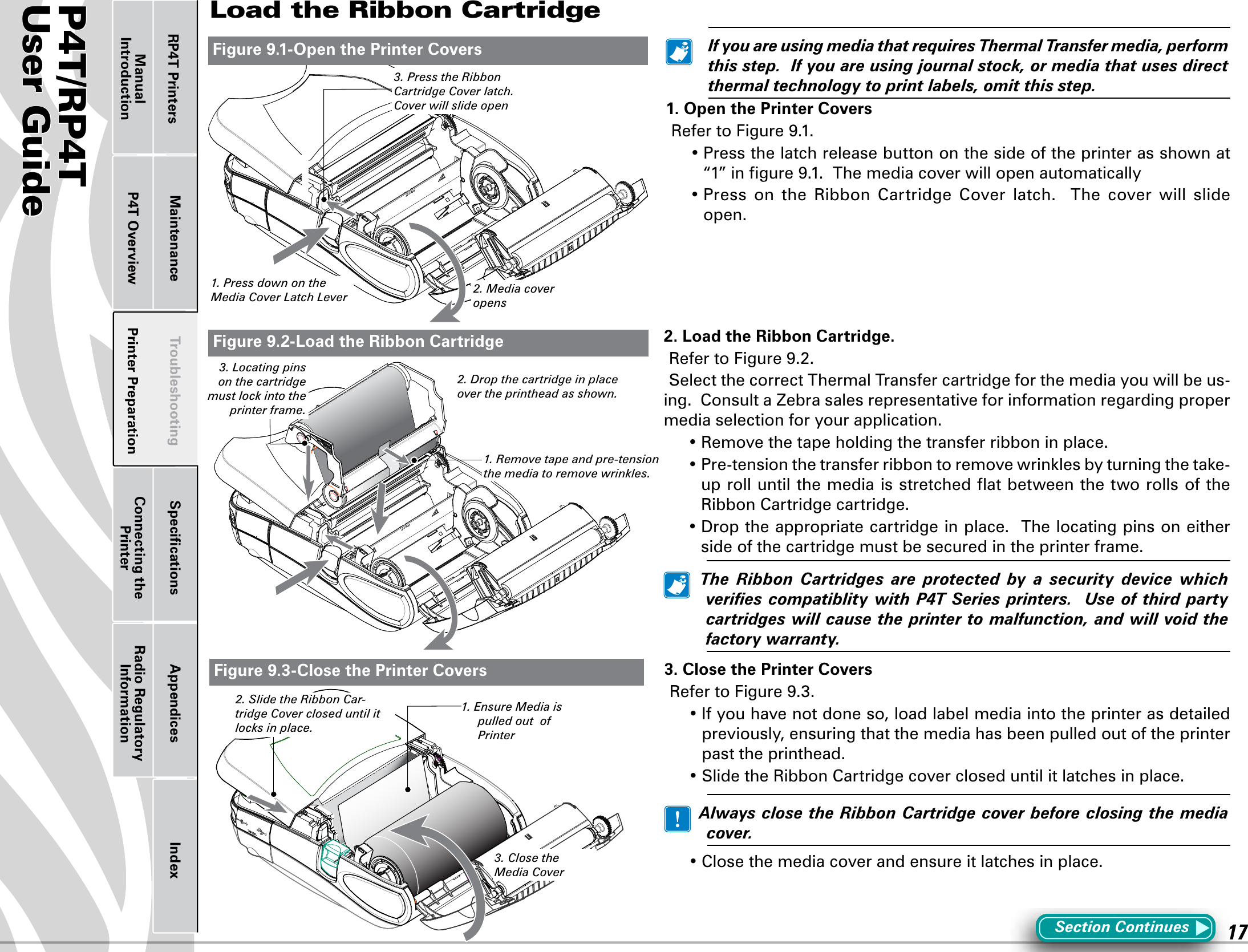 P4T/RP4TUser Guide 17Printer Preparation Connecting the PrinterRadio Regulatory InformationRP4T Printers Maintenance Troubleshooting Speciﬁcations Appendices IndexP4T OverviewManual IntroductionLoad the Ribbon CartridgeSection Continues   IfyouareusingmediathatrequiresThermalTransfermedia,performthisstep.Ifyouareusingjournalstock,ormediathatusesdirectthermaltechnologytoprintlabels,omitthisstep.1. Open the Printer Covers RefertoFigure9.1.•Pressthelatchreleasebuttononthesideoftheprinterasshownat“1”ingure9.1.Themediacoverwillopenautomatically•Press on the Ribbon Cartridge Cover latch.  The cover will slideopen.2. Load the Ribbon Cartridge.RefertoFigure9.2.Select the correct Thermal Transfer cartridge for the media you will be us-ing.  Consult a Zebra sales representative for information regarding proper media selection for your application.•Removethetapeholdingthetransferribboninplace.•Pre-tensionthetransferribbontoremovewrinklesbyturningthetake-up roll until the media is stretched ﬂat between the two rolls of the Ribbon Cartridge cartridge.•Droptheappropriatecartridgeinplace.Thelocatingpinsoneitherside of the cartridge must be secured in the printer frame.  The Ribbon Cartridges are protected by a security device whichveriescompatiblitywithP4TSeries printers. Useof third partycartridgeswillcausetheprintertomalfunction,andwillvoidthefactorywarranty.Figure 9.1-Open the Printer Covers3. Close the Printer CoversRefertoFigure9.3.•Ifyouhavenotdoneso,loadlabelmediaintotheprinterasdetailedpreviously, ensuring that the media has been pulled out of the printer past the printhead.•SlidetheRibbonCartridgecovercloseduntilitlatchesinplace.  AlwaysclosetheRibbonCartridgecoverbeforeclosingthemediacover.•Closethemediacoverandensureitlatchesinplace.Figure 9.2-Load the Ribbon CartridgeFigure 9.3-Close the Printer Covers3. Close the Media Cover2. Drop the cartridge in place over the printhead as shown.1. Press down on the  Media Cover Latch Lever 2. Media cover opens1. Ensure Media is pulled out  of Printer3. Press the Ribbon Cartridge Cover latch.Cover will slide open2. Slide the Ribbon Car-tridge Cover closed until it locks in place.1. Remove tape and pre-tension the media to remove wrinkles.3. Locating pins on the cartridge must lock into the printer frame.