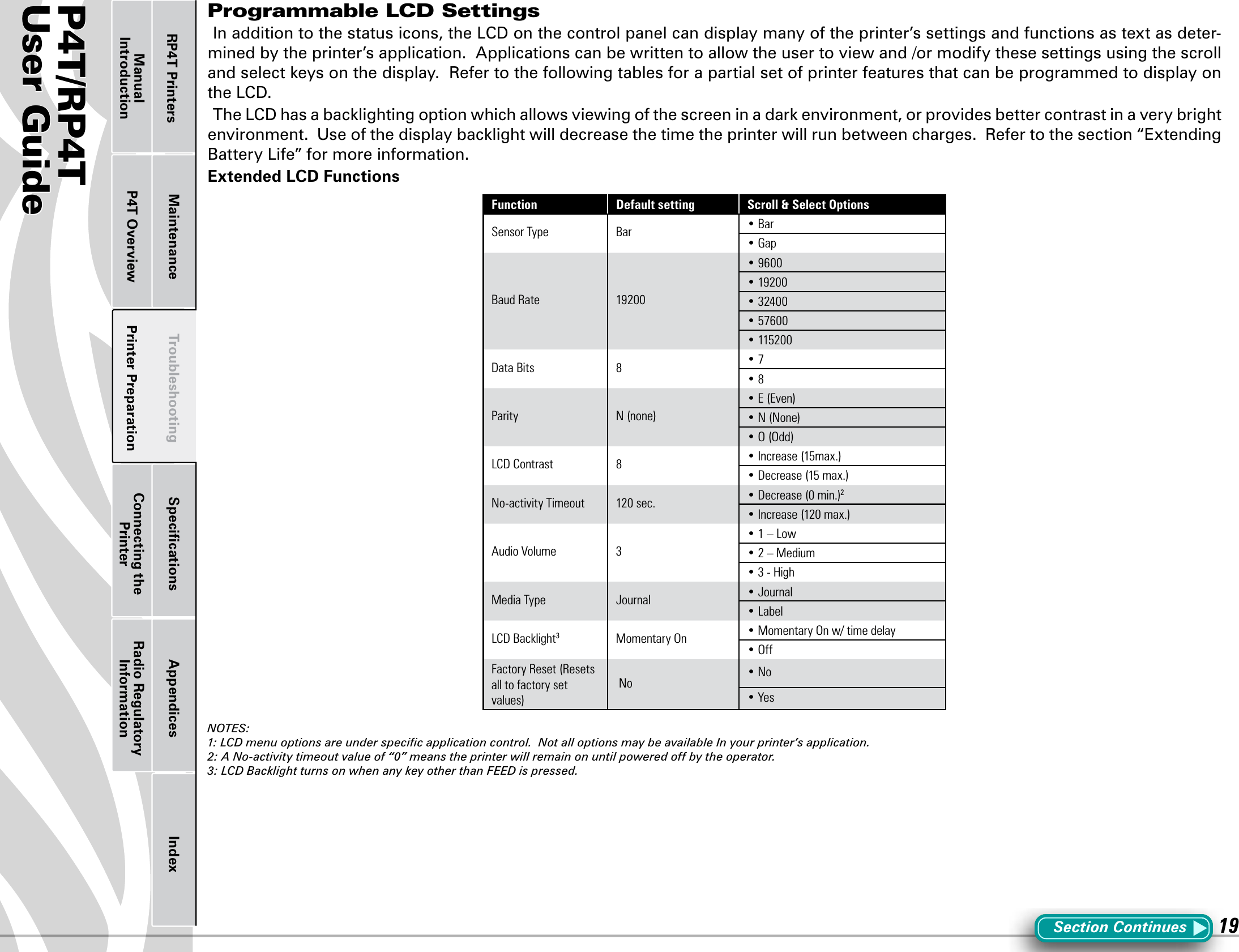 P4T/RP4TUser Guide 19Printer Preparation Connecting the PrinterRadio Regulatory InformationRP4T Printers Maintenance Troubleshooting Speciﬁcations Appendices IndexP4T OverviewManual IntroductionProgrammable LCD SettingsInadditiontothestatusicons,theLCDonthecontrolpanelcandisplaymanyoftheprinter’ssettingsandfunctionsastextasdeter-mined by the printer’s application.  Applications can be written to allow the user to view and /or modify these settings using the scroll andselectkeysonthedisplay.RefertothefollowingtablesforapartialsetofprinterfeaturesthatcanbeprogrammedtodisplayontheLCD.TheLCDhasabacklightingoptionwhichallowsviewingofthescreeninadarkenvironment,orprovidesbettercontrastinaverybrightenvironment.Useofthedisplaybacklightwilldecreasethetimetheprinterwillrunbetweencharges.Refertothesection“ExtendingBatteryLife”formoreinformation.Extended LCD FunctionsFunction Default setting Scroll &amp; Select OptionsSensor Type Bar • Bar• GapBaud Rate 19200• 9600• 19200• 32400• 57600• 115200Data Bits 8 • 7• 8Parity N (none)• E (Even)• N (None)• O (Odd)LCD Contrast 8 • Increase (15max.) • Decrease (15 max.)No-activity Timeout 120 sec. • Decrease (0 min.)2• Increase (120 max.)Audio Volume 3• 1 – Low• 2 – Medium• 3 - HighMedia Type Journal • Journal• LabelLCD Backlight3Momentary On  • Momentary On w/ time delay• OffFactory Reset (Resets all to factory set values) No • No• YesNOTES:1: LCD menu options are under speciﬁc application control.  Not all options may be available In your printer’s application.2: A No-activity timeout value of “0” means the printer will remain on until powered off by the operator.3: LCD Backlight turns on when any key other than FEED is pressed.Section Continues