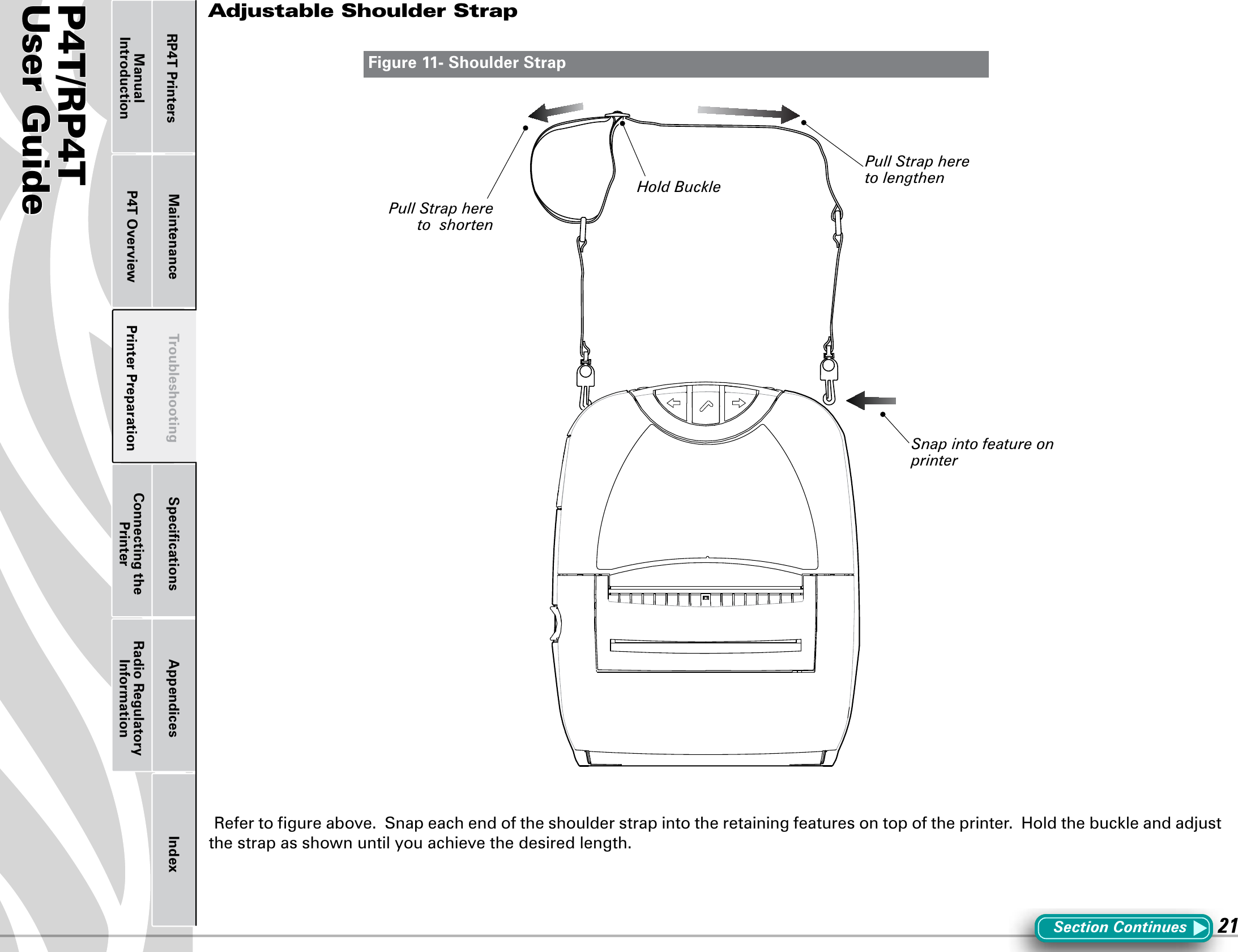 P4T/RP4TUser Guide 21Printer Preparation Connecting the PrinterRadio Regulatory InformationRP4T Printers Maintenance Troubleshooting Speciﬁcations Appendices IndexP4T OverviewManual IntroductionAdjustable Shoulder StrapRefertogureabove.Snapeachendoftheshoulderstrapintotheretainingfeaturesontopoftheprinter.Holdthebuckleandadjustthe strap as shown until you achieve the desired length.Figure 11- Shoulder StrapSection ContinuesHold BucklePull Strap here to lengthenPull Strap here to  shortenSnap into feature on printer