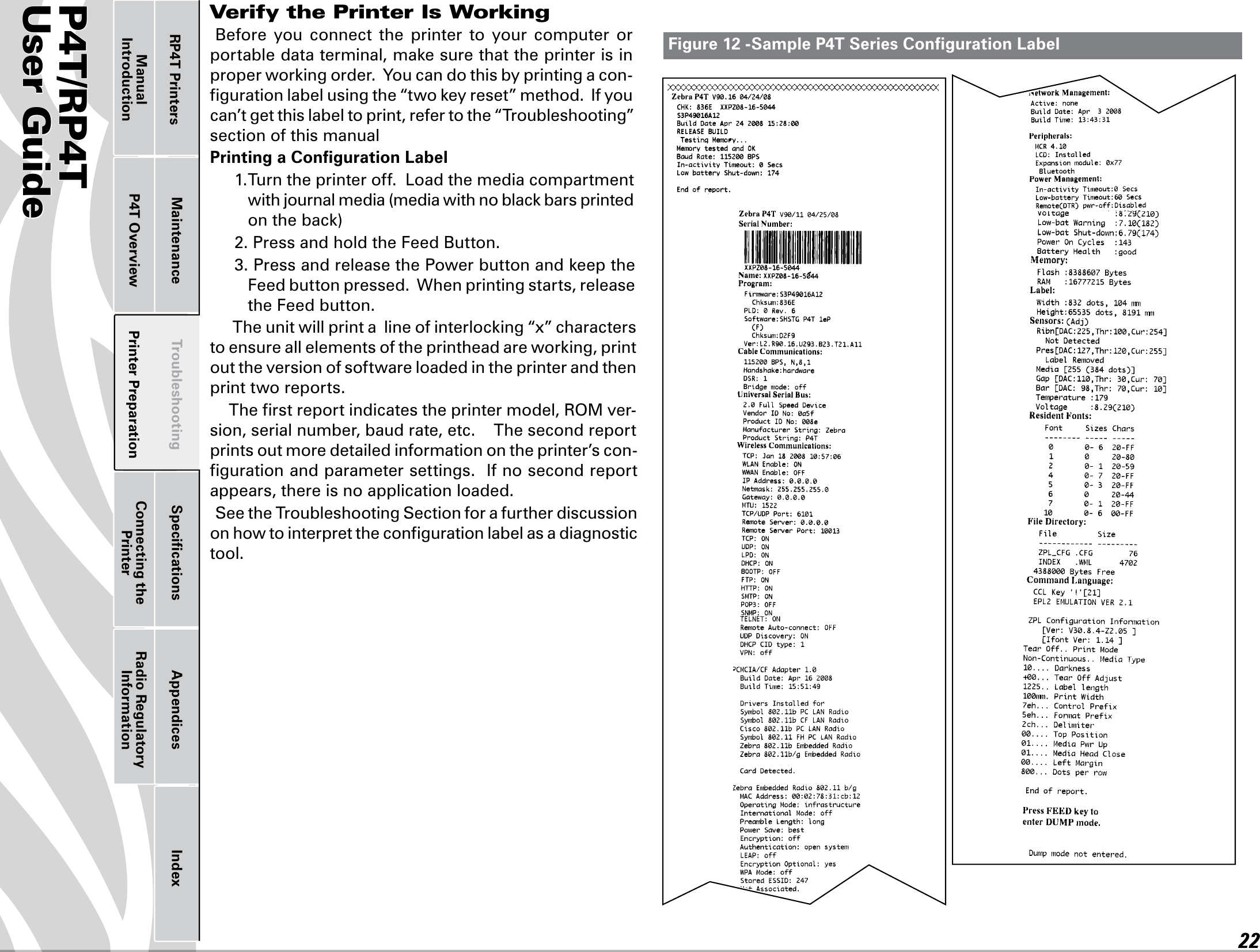 P4T/RP4TUser Guide 22Printer Preparation Connecting the PrinterRadio Regulatory InformationRP4T Printers Maintenance Troubleshooting Speciﬁcations Appendices IndexP4T OverviewManual IntroductionVerify the Printer Is WorkingBefore  you  connect  the  printer  to  your  computer  or portabledataterminal,makesurethattheprinterisinproperworkingorder.Youcandothisbyprintingacon-gurationlabelusingthe“twokeyreset”method.Ifyoucan’t get this label to print, refer to the “Troubleshooting” section of this manualPrinting a Conﬁguration Label1.Turntheprinteroff.Loadthemediacompartmentwithjournalmedia(mediawithnoblackbarsprintedontheback)2.PressandholdtheFeedButton.3.PressandreleasethePowerbuttonandkeeptheFeed button pressed.  When printing starts, release the Feed button.   Theunitwillprintalineofinterlocking“x”characterstoensureallelementsoftheprintheadareworking,printout the version of software loaded in the printer and then print two reports.  The ﬁrst report indicates the printer model, ROM ver-sion, serial number, baud rate, etc.    The second report prints out more detailed information on the printer’s con-ﬁguration and parameter settings.  If no second report appears, there is no application loaded. See the Troubleshooting Section for a further discussion on how to interpret the conﬁguration label as a diagnostic tool.Figure 12 -Sample P4T Series Conﬁguration Label