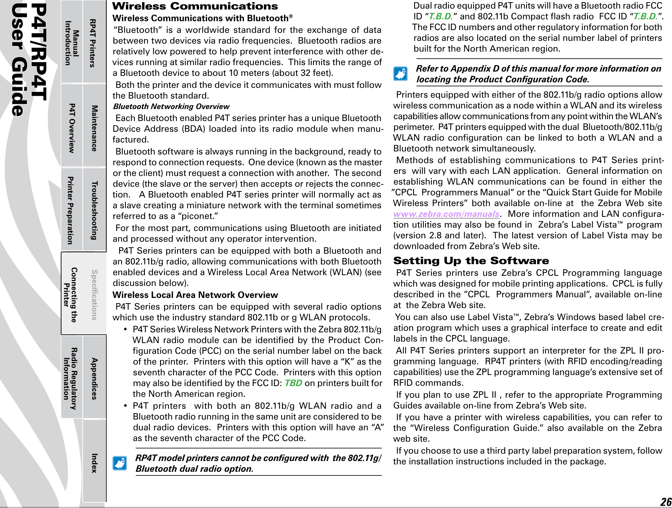 P4T/RP4TUser Guide 26Printer Preparation Connecting the PrinterRadio Regulatory InformationRP4T Printers Maintenance Troubleshooting Speciﬁcations Appendices IndexP4T OverviewManual IntroductionWireless CommunicationsWireless Communications with Bluetooth® “Bluetooth”  is  a  worldwide  standard  for  the  exchange  of  data between two devices via radio frequencies.  Bluetooth radios are relatively low powered to help prevent interference with other de-vices running at similar radio frequencies.  This limits the range of aBluetoothdevicetoabout10meters(about32feet).Both the printer and the device it communicates with must follow the Bluetooth standard. BluetoothNetworkingOverviewEachBluetoothenabledP4TseriesprinterhasauniqueBluetoothDeviceAddress(BDA)loadedintoitsradiomodulewhenmanu-factured. Bluetoothsoftwareisalwaysrunninginthebackground,readytorespondtoconnectionrequests.Onedevice(knownasthemasterortheclient)mustrequestaconnectionwithanother.Theseconddevice(theslaveortheserver)thenacceptsorrejectstheconnec-tion.ABluetoothenabledP4Tseriesprinterwillnormallyactasaslavecreatingaminiaturenetworkwiththeterminalsometimesreferred to as a “piconet.”For the most part, communications using Bluetooth are initiated and processed without any operator intervention.P4TSeriesprinterscanbeequippedwithbothaBluetoothandan802.11b/gradio,allowingcommunicationswithbothBluetoothenableddevicesandaWirelessLocalAreaNetwork(WLAN)(seediscussionbelow).Wireless Local Area Network OverviewP4TSeriesprinterscanbeequippedwithseveralradiooptionswhichusetheindustrystandard802.11borgWLANprotocols.• P4TSeriesWirelessNetworkPrinterswiththeZebra802.11b/gWLAN radio module can be identied by the Product Con-gurationCode(PCC)ontheserialnumberlabelonthebackof the printer.  Printers with this option will have a “K” as the seventh character of the PCC Code.  Printers with this option mayalsobeidentiedbytheFCCID:TBDon printers built for the North American region.• P4T printers  with both an 802.11b/g WLAN radio and aBluetooth radio running in the same unit are considered to be dual radio devices.  Printers with this option will have an “A” as the seventh character of the PCC Code. RP4Tmodelprinterscannotbeconguredwiththe802.11g/Bluetoothdualradiooption. DualradioequippedP4TunitswillhaveaBluetoothradioFCCID“T.B.D.”and802.11bCompactashradioFCCID“T.B.D.”.  TheFCCIDnumbersandotherregulatoryinformationforbothradios are also located on the serial number label of printers built for the North American region. RefertoAppendixDofthismanualformoreinformationonlocatingtheProductCongurationCode.Printersequippedwitheitherofthe802.11b/gradiooptionsallowwirelesscommunicationasanodewithinaWLANanditswirelesscapabilitiesallowcommunicationsfromanypointwithintheWLAN’sperimeter.P4TprintersequippedwiththedualBluetooth/802.11b/gWLAN radiocongurationcanbe linkedtobotha WLANandaBluetoothnetworksimultaneously.Methods of establishing communications to P4T Series print-erswillvarywitheachLANapplication.Generalinformationonestablishing WLAN communications can be found in either the”CPCLProgrammersManual”orthe“QuickStartGuideforMobileWireless  Printers”  both  available  on-line  at    the  Zebra  Web  site www.zebra.com/manuals.MoreinformationandLANcongura-tionutilitiesmayalsobefoundinZebra’sLabelVista™program(version2.8andlater).ThelatestversionofLabelVistamaybedownloaded from Zebra’s Web site.Setting Up the SoftwareP4T Series printers use Zebra’s CPCL Programming languagewhichwasdesignedformobileprintingapplications.CPCLisfullydescribed in the ”CPCLProgrammersManual”,availableon-lineat  the Zebra Web site.You can also use LabelVista™,Zebra’sWindowsbasedlabelcre-ation program which uses a graphical interface to create and edit labelsintheCPCLlanguage.AllP4TSeriesprinterssupportaninterpreterfortheZPLIIpro-gramminglanguage.RP4Tprinters(withRFIDencoding/readingcapabilities)usetheZPLprogramminglanguage’sextensivesetofRFIDcommands.IfyouplantouseZPLII,refertotheappropriateProgrammingGuides available on-line from Zebra’s Web site. If you have a printer with wireless capabilities, you can refer to the  “Wireless  Conﬁguration  Guide.”  also  available  on  the  Zebra web site.If you choose to use a third party label preparation system, follow theinstallationinstructionsincludedinthepackage.