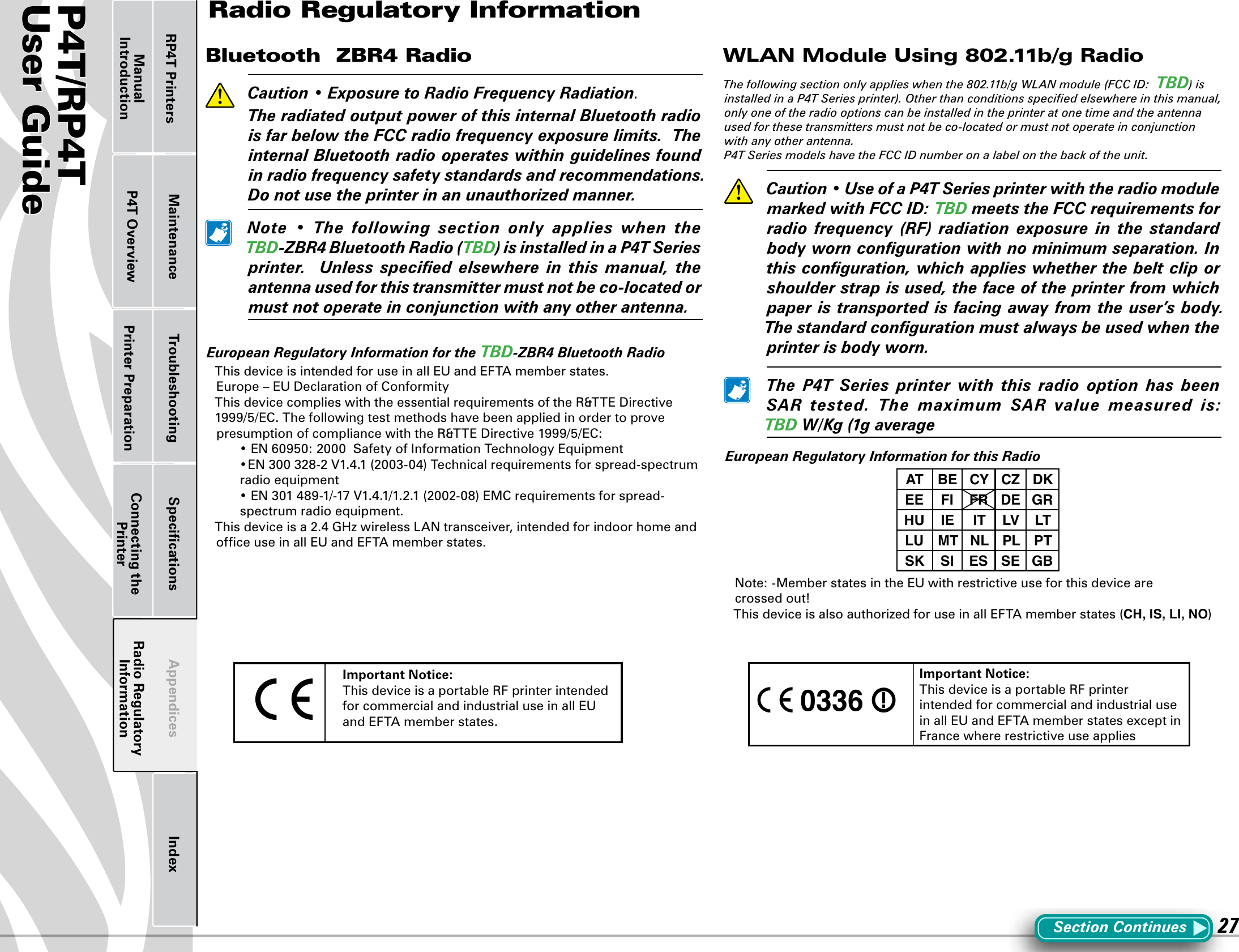 P4T/RP4TUser Guide 27Printer Preparation Connecting the PrinterRadio Regulatory InformationRP4T Printers Maintenance Troubleshooting Speciﬁcations Appendices IndexP4T OverviewManual IntroductionBluetooth  ZBR4 Radio   Caution • ExposuretoRadioFrequencyRadiation.  TheradiatedoutputpowerofthisinternalBluetoothradioisfarbelowtheFCCradiofrequencyexposurelimits.TheinternalBluetoothradiooperateswithinguidelinesfoundinradiofrequencysafetystandardsandrecommendations.Donotusetheprinterinanunauthorizedmanner. Note • The following section only applies when theTBD-ZBR4BluetoothRadio(TBD)isinstalledinaP4TSeriesprinter.  Unless specied elsewhere in this manual, theantennausedforthistransmittermustnotbeco-locatedormustnotoperateinconjunctionwithanyotherantenna.EuropeanRegulatoryInformationfortheTBD-ZBR4BluetoothRadioThis device is intended for use in all EU and EFTA member states.Europe–EUDeclarationofConformityThisdevicecomplieswiththeessentialrequirementsoftheR&amp;TTEDirective1999/5/EC.ThefollowingtestmethodshavebeenappliedinordertoprovepresumptionofcompliancewiththeR&amp;TTEDirective1999/5/EC: •EN60950:2000SafetyofInformationTechnologyEquipment •EN300328-2V1.4.1(2003-04)Technicalrequirementsforspread-spectrumradio equipment •EN301489-1/-17V1.4.1/1.2.1(2002-08)EMCrequirementsforspread-spectrum radio equipment.Thisdeviceisa2.4GHzwirelessLANtransceiver,intendedforindoorhomeandofﬁce use in all EU and EFTA member states.WLAN Module Using 802.11b/g Radio The following section only applies when the 802.11b/g WLAN module (FCC ID:  TBD) is installed in a P4T Series printer). Other than conditions speciﬁed elsewhere in this manual, only one of the radio options can be installed in the printer at one time and the antenna used for these transmitters must not be co-located or must not operate in conjunction with any other antenna.P4T Series models have the FCC ID number on a label on the back of the unit.  Caution•UseofaP4TSeriesprinterwiththeradiomodulemarkedwithFCCID:TBDmeetstheFCCrequirementsforradio frequency (RF) radiation exposure in the standardbodyworncongurationwithnominimumseparation.Inthisconguration,whichapplieswhetherthebeltcliporshoulderstrapisused,thefaceoftheprinterfromwhichpaperistransportedisfacingawayfromtheuser’sbody.Thestandardcongurationmustalwaysbeusedwhentheprinterisbodyworn. The P4T Series printer with this radio option has beenSAR tested. The maximum SAR value measured is:TBDW/Kg(1gaverageEuropeanRegulatoryInformationforthisRadioAT BE CY CZ DKEE FI FR DE GRHU IE IT LV LTLU MT NL PL PTSK SI ES SE GBNote: -Member states in the EU with restrictive use for this device are  crossed out!ThisdeviceisalsoauthorizedforuseinallEFTAmemberstates(CH, IS, LI, NO)Important Notice:This device is a portable RF printer intended for commercial and industrial use in all EU and EFTA member states. 0336 Important Notice:This device is a portable RF printer intended for commercial and industrial use in all EU and EFTA member states except in France where restrictive use appliesRadio Regulatory InformationSection Continues