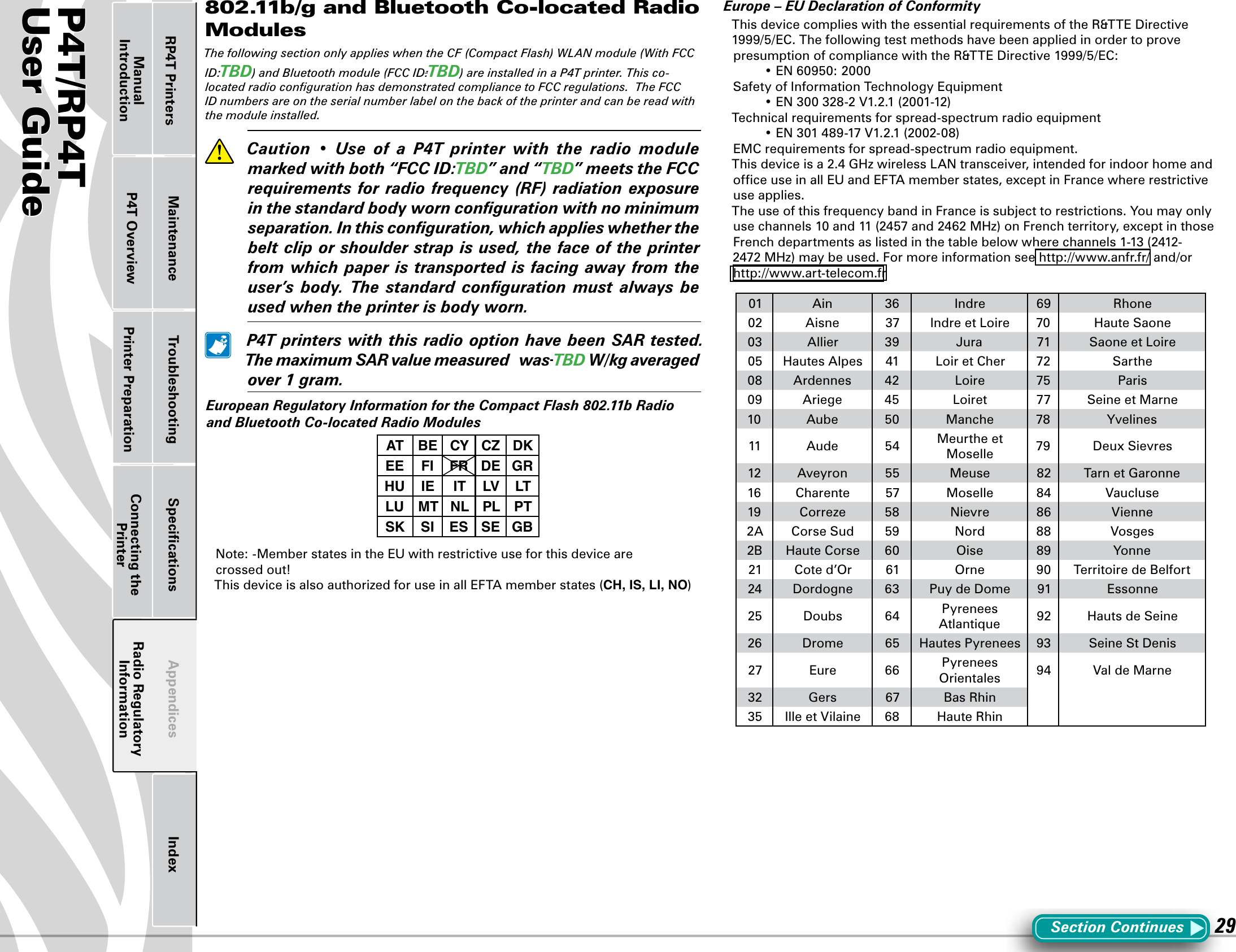 P4T/RP4TUser Guide 29Printer Preparation Connecting the PrinterRadio Regulatory InformationRP4T Printers Maintenance Troubleshooting Speciﬁcations Appendices IndexP4T OverviewManual Introduction802.11b/g and Bluetooth Co-located Radio ModulesThe following section only applies when the CF (Compact Flash) WLAN module (With FCC ID:TBD) and Bluetooth module (FCC ID:TBD) are installed in a P4T printer. This co-located radio conﬁguration has demonstrated compliance to FCC regulations.  The FCC ID numbers are on the serial number label on the back of the printer and can be read with the module installed.  Caution • Use of a P4T printer with the radio modulemarkedwithboth“FCCID:TBD”and“TBD”meetstheFCCrequirements for radio frequency (RF) radiation exposureinthestandardbodyworncongurationwithnominimumseparation.Inthisconguration,whichapplieswhetherthebeltcliporshoulderstrapisused,thefaceoftheprinterfromwhich paperistransportedis facingawayfromtheuser’s body. The standard conguration must always beusedwhentheprinterisbodyworn. P4TprinterswiththisradiooptionhavebeenSARtested.ThemaximumSARvaluemeasuredwas TBDW/kgaveragedover1gram.EuropeanRegulatoryInformationfortheCompactFlash802.11bRadioandBluetoothCo-locatedRadioModulesAT BE CY CZ DKEE FI FR DE GRHU IE IT LV LTLU MT NL PL PTSK SI ES SE GBNote: -Member states in the EU with restrictive use for this device are  crossed out!ThisdeviceisalsoauthorizedforuseinallEFTAmemberstates(CH, IS, LI, NO)Europe–EUDeclarationofConformityThisdevicecomplieswiththeessentialrequirementsoftheR&amp;TTEDirective1999/5/EC.ThefollowingtestmethodshavebeenappliedinordertoprovepresumptionofcompliancewiththeR&amp;TTEDirective1999/5/EC: •EN60950:2000Safety of Information Technology Equipment •EN300328-2V1.2.1(2001-12)Technical requirements for spread-spectrum radio equipment •EN301489-17V1.2.1(2002-08)EMC requirements for spread-spectrum radio equipment.Thisdeviceisa2.4GHzwirelessLANtransceiver,intendedforindoorhomeandofﬁce use in all EU and EFTA member states, except in France where restrictive use applies.The use of this frequency band in France is subject to restrictions. You may only usechannels10and11(2457and2462MHz)onFrenchterritory,exceptinthoseFrenchdepartmentsaslistedinthetablebelowwherechannels1-13(2412-2472MHz)maybeused.Formoreinformationsee http://www.anfr.fr/ and/or http://www.art-telecom.fr01 Ain 36 Indre 69 Rhone02 Aisne 37 IndreetLoire 70 Haute Saone03 Allier 39 Jura 71 SaoneetLoire05 Hautes Alpes 41 LoiretCher 72 Sarthe08 Ardennes 42 Loire 75 Paris09 Ariege 45 Loiret 77 Seine et Marne10 Aube 50 Manche 78 Yvelines11 Aude 54 Meurthe et Moselle 79 DeuxSievres12 Aveyron 55 Meuse 82 Tarn et Garonne16 Charente 57 Moselle 84 Vaucluse19 Correze 58 Nievre 86 Vienne2A Corse Sud 59 Nord 88 Vosges2B Haute Corse 60 Oise 89 Yonne21 Cote d’Or 61 Orne 90 Territoire de Belfort24 Dordogne 63 PuydeDome 91 Essonne25 Doubs 64 Pyrenees Atlantique 92 Hauts de Seine26 Drome 65 Hautes Pyrenees 93 SeineStDenis27 Eure 66 Pyrenees Orientales 94 ValdeMarne32 Gers 67 Bas Rhin35 IlleetVilaine 68 Haute RhinSection Continues