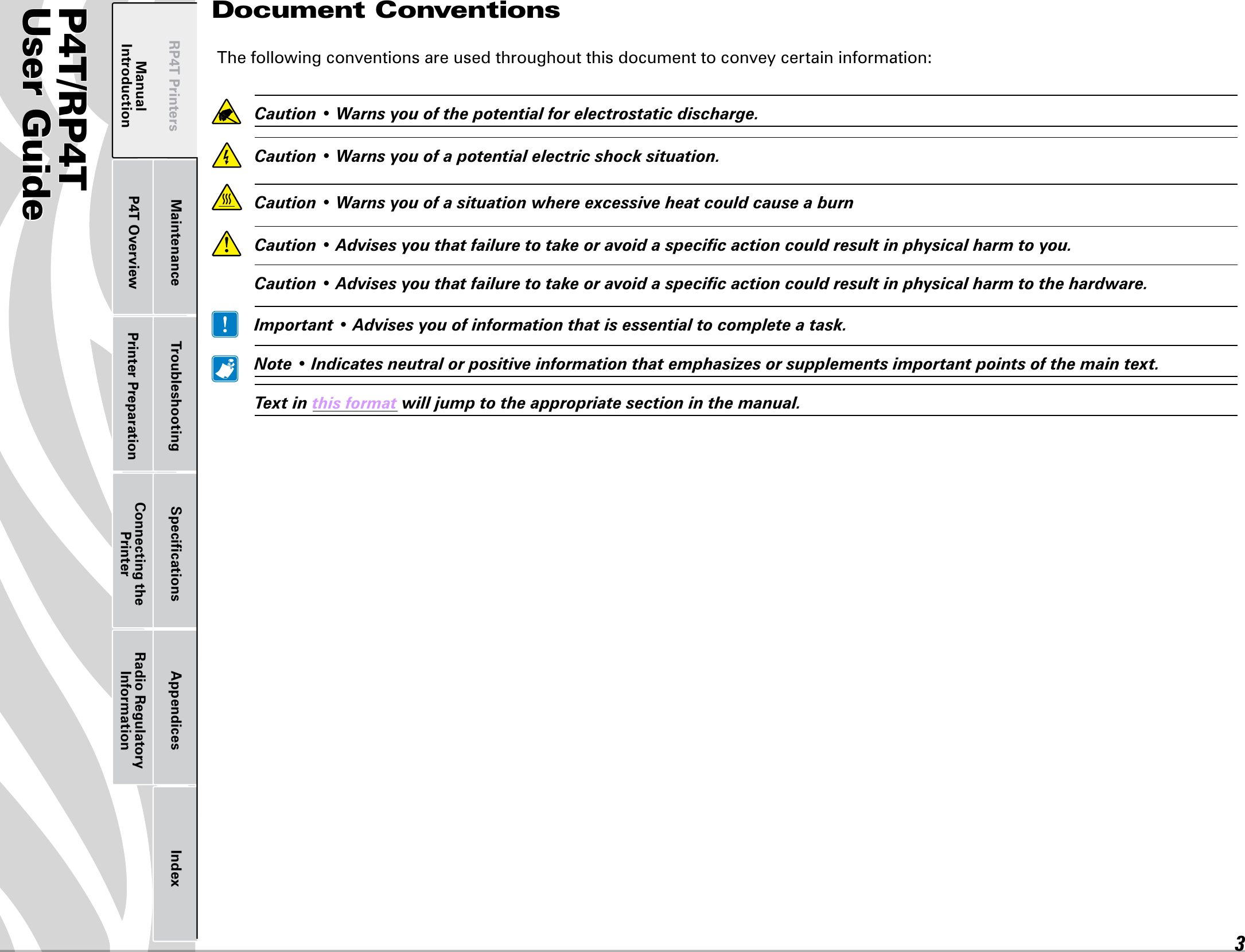 P4T/RP4TUser Guide 3P4T OverviewManual Introduction Printer Preparation Connecting the PrinterRadio Regulatory InformationRP4T Printers Maintenance Troubleshooting Speciﬁcations Appendices IndexDocument ConventionsThe following conventions are used throughout this document to convey certain information: Caution•Warnsyouofthepotentialforelectrostaticdischarge. Caution•Warnsyouofapotentialelectricshocksituation. Caution•Warnsyouofasituationwhereexcessiveheatcouldcauseaburn Caution•Advisesyouthatfailuretotakeoravoidaspecicactioncouldresultinphysicalharmtoyou. Caution•Advisesyouthatfailuretotakeoravoidaspecicactioncouldresultinphysicalharmtothehardware. Important•Advisesyouofinformationthatisessentialtocompleteatask. Note•Indicatesneutralorpositiveinformationthatemphasizesorsupplementsimportantpointsofthemaintext. Textinthisformatwilljumptotheappropriatesectioninthemanual.