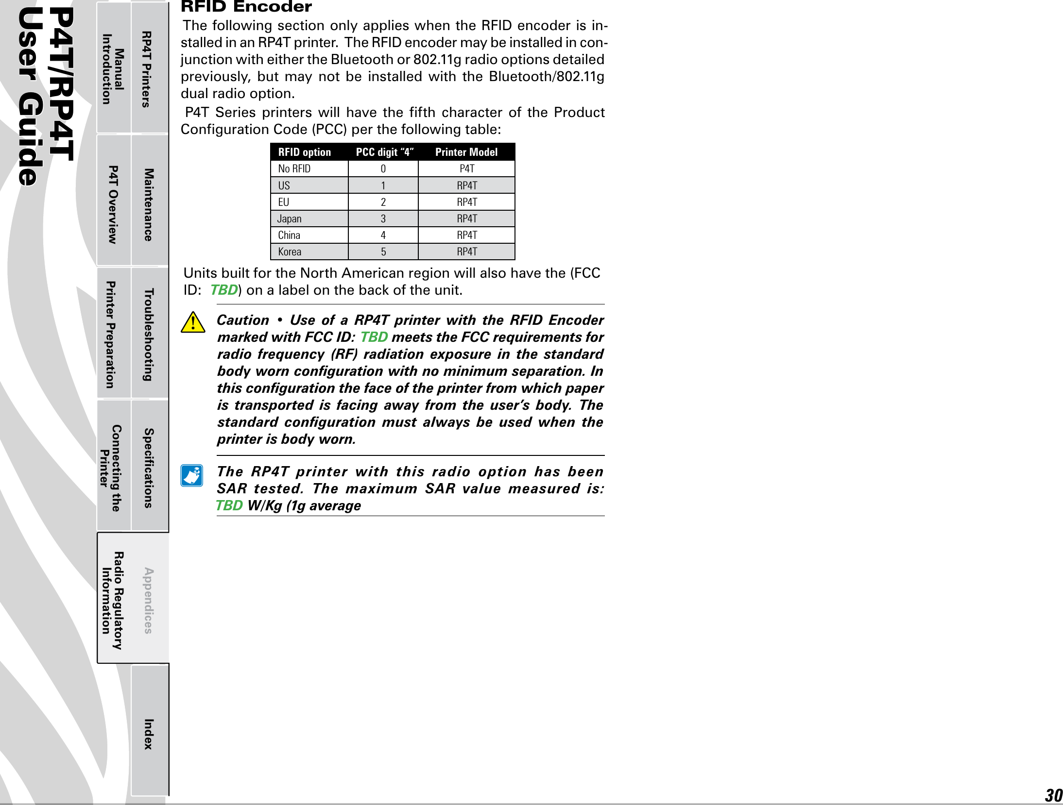 P4T/RP4TUser Guide 30Printer Preparation Connecting the PrinterRadio Regulatory InformationRP4T Printers Maintenance Troubleshooting Speciﬁcations Appendices IndexP4T OverviewManual IntroductionRFID Encoder ThefollowingsectiononlyapplieswhentheRFIDencoderisin-stalledinanRP4Tprinter.TheRFIDencodermaybeinstalledincon-junctionwitheithertheBluetoothor802.11gradiooptionsdetailedpreviously, but may not be installed with the Bluetooth/802.11gdual radio option.P4T Series printers will have the fth character of the ProductCongurationCode(PCC)perthefollowingtable:RFID option PCC digit “4” Printer ModelNo RFID 0 P4TUS 1RP4TEU 2RP4TJapan 3 RP4TChina 4RP4TKorea 5RP4TUnitsbuiltfortheNorthAmericanregionwillalsohavethe(FCCID:TBD)onalabelonthebackoftheunit.  Caution • Use of a RP4T printer with the RFID EncodermarkedwithFCCID:TBDmeetstheFCCrequirementsforradio frequency (RF) radiation exposure in the standardbodyworncongurationwithnominimumseparation.Inthiscongurationthefaceoftheprinterfromwhichpaperis transported is facing away from the user’s body. Thestandard conguration must always be used when theprinterisbodyworn. The RP4T printer with this radio option has beenSAR tested. The maximum SAR value measured is:TBDW/Kg(1gaverage