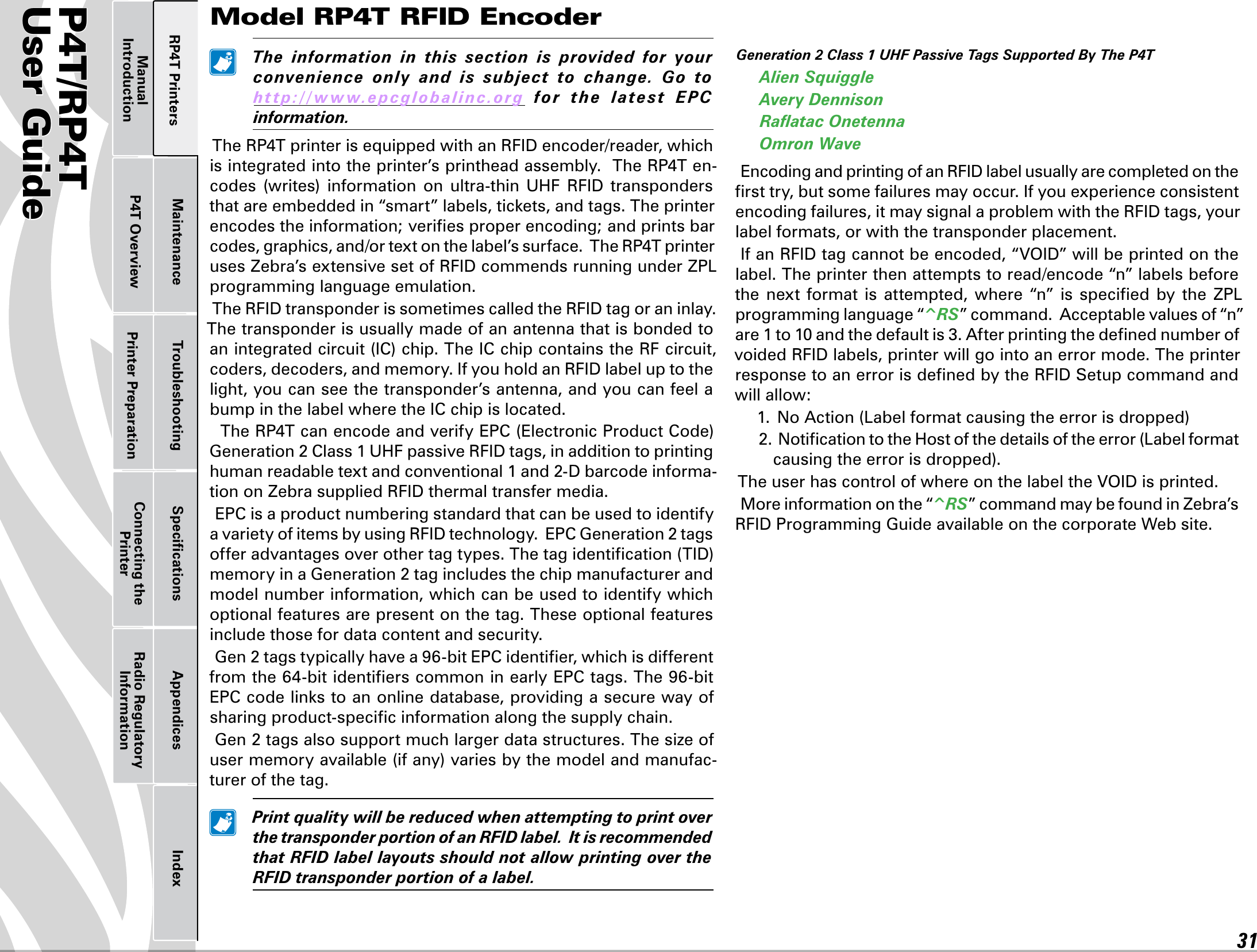 P4T/RP4TUser Guide 31Printer Preparation Connecting the PrinterRadio Regulatory InformationRP4T Printers Maintenance Troubleshooting Speciﬁcations Appendices IndexP4T OverviewManual Introduction The information in this section is provided for yourconvenience only and is subject to change. Go tohttp://www.epcglobalinc.org for the late st E P Cinformation.TheRP4TprinterisequippedwithanRFIDencoder/reader,whichisintegratedintotheprinter’sprintheadassembly.TheRP4Ten-codes (writes) information on ultra-thin UHF RFID transpondersthatareembeddedin“smart”labels,tickets,andtags.Theprinterencodes the information; veriﬁes proper encoding; and prints bar codes,graphics,and/ortextonthelabel’ssurface.TheRP4TprinterusesZebra’sextensivesetofRFIDcommendsrunningunderZPLprogramming language emulation.TheRFIDtransponderissometimescalledtheRFIDtagoraninlay.The transponder is usually made of an antenna that is bonded to anintegratedcircuit(IC)chip.TheICchipcontainstheRFcircuit,coders,decoders,andmemory.IfyouholdanRFIDlabeluptothelight, you can see the transponder’s antenna, and you can feel a bump in the label where the IC chip is located.TheRP4TcanencodeandverifyEPC(ElectronicProductCode)Generation2Class1UHFpassiveRFIDtags,inadditiontoprintinghumanreadabletextandconventional1and2-Dbarcodeinforma-tiononZebrasuppliedRFIDthermaltransfermedia.EPC is a product numbering standard that can be used to identify avarietyofitemsbyusingRFIDtechnology.EPCGeneration2tagsofferadvantagesoverothertagtypes.Thetagidentication(TID)memoryinaGeneration2tagincludesthechipmanufacturerandmodel number information, which can be used to identify which optional features are present on the tag. These optional features include those for data content and security.Gen2tagstypicallyhavea96-bitEPCidentier,whichisdifferentfromthe64-bitidentierscommoninearlyEPCtags.The96-bitEPCcodelinkstoanonlinedatabase,providingasecurewayofsharing product-speciﬁc information along the supply chain.Gen2tagsalsosupportmuchlargerdatastructures.Thesizeofusermemoryavailable(ifany)variesbythemodelandmanufac-turer of the tag. PrintqualitywillbereducedwhenattemptingtoprintoverthetransponderportionofanRFIDlabel.ItisrecommendedthatRFIDlabellayoutsshouldnotallowprintingovertheRFIDtransponderportionofalabel.Generation2Class1UHFPassiveTagsSupportedByTheP4TAlienSquiggleAveryDennisonRaatacOnetennaOmronWaveEncodingandprintingofanRFIDlabelusuallyarecompletedontheﬁrst try, but some failures may occur. If you experience consistent encodingfailures,itmaysignalaproblemwiththeRFIDtags,yourlabel formats, or with the transponder placement.IfanRFIDtagcannotbeencoded,“VOID”willbeprintedonthelabel. The printer then attempts to read/encode “n” labels before the next format is attempted, where “n” is specied by the ZPLprogramming language “^R S ” command.  Acceptable values of “n” are1to10andthedefaultis3.AfterprintingthedenednumberofvoidedRFIDlabels,printerwillgointoanerrormode.TheprinterresponsetoanerrorisdenedbytheRFIDSetupcommandandwill allow:1.NoAction(Labelformatcausingtheerrorisdropped)2.NoticationtotheHostofthedetailsoftheerror(Labelformatcausingtheerrorisdropped).TheuserhascontrolofwhereonthelabeltheVOIDisprinted.More information on the “^R S ” command may be found in Zebra’s RFIDProgrammingGuideavailableonthecorporateWebsite.Model RP4T RFID Encoder