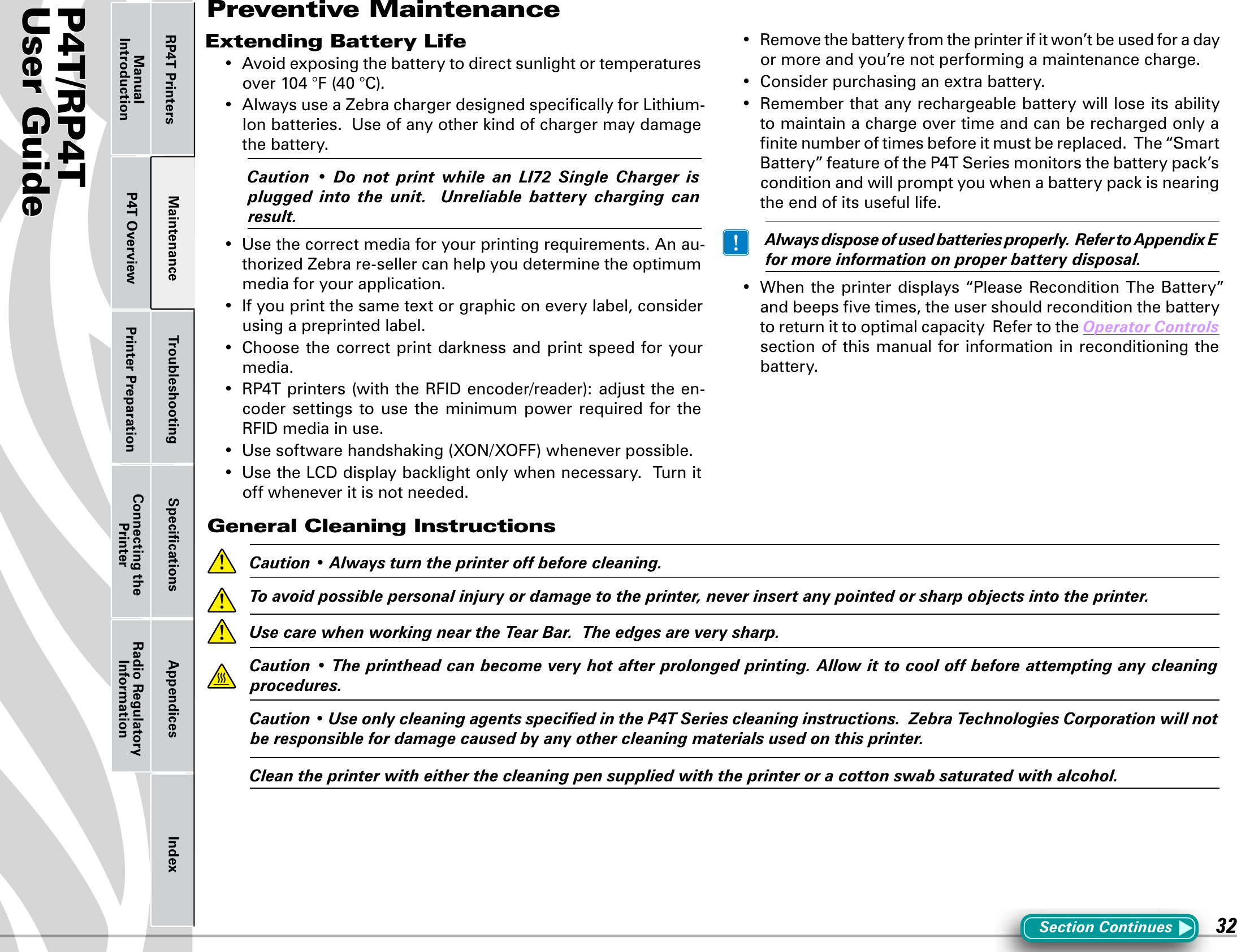 P4T/RP4TUser Guide 32Printer Preparation Connecting the PrinterRadio Regulatory InformationRP4T Printers Maintenance Troubleshooting Speciﬁcations Appendices IndexP4T OverviewManual IntroductionExtending Battery Life• Avoidexposingthebatterytodirectsunlightortemperaturesover104°F(40°C).• AlwaysuseaZebrachargerdesignedspecicallyforLithium-Ionbatteries.Useofanyotherkindofchargermaydamagethe battery. Caution • Do not print while an LI72 Single Charger isplugged into the unit.  Unreliable battery charging canresult.• Usethecorrectmediaforyourprintingrequirements.Anau-thorized Zebra re-seller can help you determine the optimum media for your application.• Ifyouprintthesametextorgraphiconeverylabel,considerusing a preprinted label.• Choosethecorrectprint darkness andprintspeedforyourmedia.• RP4Tprinters(withtheRFIDencoder/reader):adjusttheen-coder  settings  to  use  the minimum  power required  for the RFIDmediainuse.• Usesoftwarehandshaking(XON/XOFF)wheneverpossible.• UsetheLCDdisplaybacklightonlywhennecessary.Turnitoff whenever it is not needed.• Removethebatteryfromtheprinterifitwon’tbeusedforadayor more and you’re not performing a maintenance charge.• Considerpurchasinganextrabattery.• Rememberthatanyrechargeablebatterywillloseitsabilityto maintain a charge over time and can be recharged only a ﬁnite number of times before it must be replaced.  The “Smart Battery”featureoftheP4TSeriesmonitorsthebatterypack’sconditionandwillpromptyouwhenabatterypackisnearingthe end of its useful life. Alwaysdisposeofusedbatteriesproperly.RefertoAppendixEformoreinformationonproperbatterydisposal.• Whentheprinterdisplays“PleaseReconditionTheBattery”and beeps ﬁve times, the user should recondition the battery to return it to optimal capacity  Refer to the OperatorControls section of this manual for information in reconditioning the battery.General Cleaning Instructions Caution•Alwaysturntheprinteroffbeforecleaning. Toavoidpossiblepersonalinjuryordamagetotheprinter,neverinsertanypointedorsharpobjectsintotheprinter. UsecarewhenworkingneartheTearBar.Theedgesareverysharp. Caution•Theprintheadcanbecomeveryhotafterprolongedprinting.Allowittocooloffbeforeattemptinganycleaningprocedures. Caution•UseonlycleaningagentsspeciedintheP4TSeriescleaninginstructions.ZebraTechnologiesCorporationwillnotberesponsiblefordamagecausedbyanyothercleaningmaterialsusedonthisprinter. Cleantheprinterwitheitherthecleaningpensuppliedwiththeprinteroracottonswabsaturatedwithalcohol.Section ContinuesPreventive Maintenance