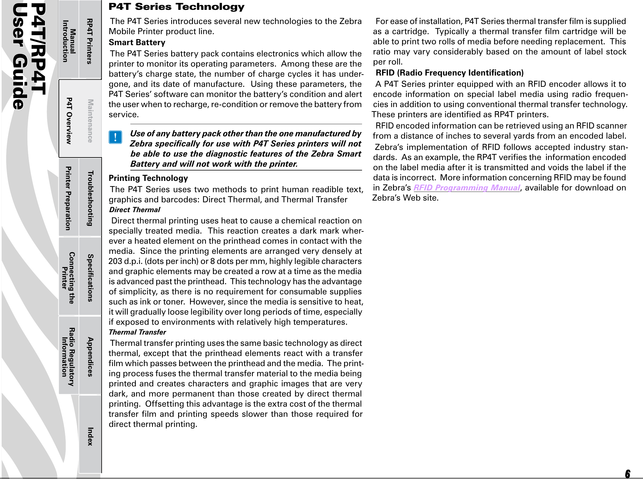 P4T/RP4TUser Guide 6P4T OverviewManual Introduction Printer Preparation Connecting the PrinterRadio Regulatory InformationRP4T Printers Maintenance Troubleshooting Speciﬁcations Appendices IndexP4TUser Guide 6Printer Preparation Connecting the PrinterRadio Regulatory InformationRP4T Printers Maintenance Troubleshooting Speciﬁcations Appendices IndexP4T OverviewManual IntroductionTheP4TSeriesintroducesseveralnewtechnologiestotheZebraMobile Printer product line.Smart BatteryTheP4TSeriesbatterypackcontainselectronicswhichallowtheprinter to monitor its operating parameters.  Among these are the battery’s charge state, the number of charge cycles it has under-gone, and its date of manufacture.  Using these parameters, the P4TSeries’softwarecanmonitorthebattery’sconditionandalertthe user when to recharge, re-condition or remove the battery from service. UseofanybatterypackotherthantheonemanufacturedbyZebraspecicallyforusewithP4TSeriesprinterswillnotbeabletousethediagnosticfeaturesoftheZebraSmartBatteryandwillnotworkwiththeprinter.Printing TechnologyTheP4TSeriesusestwomethodstoprinthumanreadibletext,graphicsandbarcodes:DirectThermal,andThermalTransferDirectThermalDirectthermalprintingusesheattocauseachemicalreactiononspeciallytreatedmedia.Thisreactioncreatesadarkmarkwher-ever a heated element on the printhead comes in contact with the media.  Since the printing elements are arranged very densely at 203d.p.i.(dotsperinch)or8dotspermm,highlylegiblecharactersand graphic elements may be created a row at a time as the media is advanced past the printhead.  This technology has the advantage of simplicity, as there is no requirement for consumable supplies suchasinkortoner.However,sincethemediaissensitivetoheat,it will gradually loose legibility over long periods of time, especially if exposed to environments with relatively high temperatures. ThermalTransferThermal transfer printing uses the same basic technology as direct thermal, except that the printhead elements react with a transfer ﬁlm which passes between the printhead and the media.  The print-ing process fuses the thermal transfer material to the media being printed and creates characters and graphic images that are very dark,andmorepermanentthanthosecreatedbydirectthermalprinting.  Offsetting this advantage is the extra cost of the thermal transfer ﬁlm and printing speeds slower than those required for direct thermal printing.Foreaseofinstallation,P4TSeriesthermaltransferlmissuppliedas a cartridge.  Typically a thermal transfer ﬁlm cartridge will be able to print two rolls of media before needing replacement.  This ratiomayvaryconsiderablybasedontheamountoflabelstockper roll.RFID (Radio Frequency Identiﬁcation)AP4TSeriesprinterequippedwithanRFIDencoderallowsittoencode  information  on  special  label  media  using  radio frequen-cies in addition to using conventional thermal transfer technology.  These printers are identiﬁed as RP4Tprinters.RFIDencodedinformationcanberetrievedusinganRFIDscannerfrom a distance of inches to several yards from an encoded label.Zebra’simplementationof RFIDfollows acceptedindustrystan-dards.Asanexample,theRP4Tveriestheinformationencodedon the label media after it is transmitted and voids the label if the dataisincorrect.MoreinformationconcerningRFIDmaybefoundin Zebra’s RFIDProgrammingManual, available for download on Zebra’s Web site.P4T Series Technology