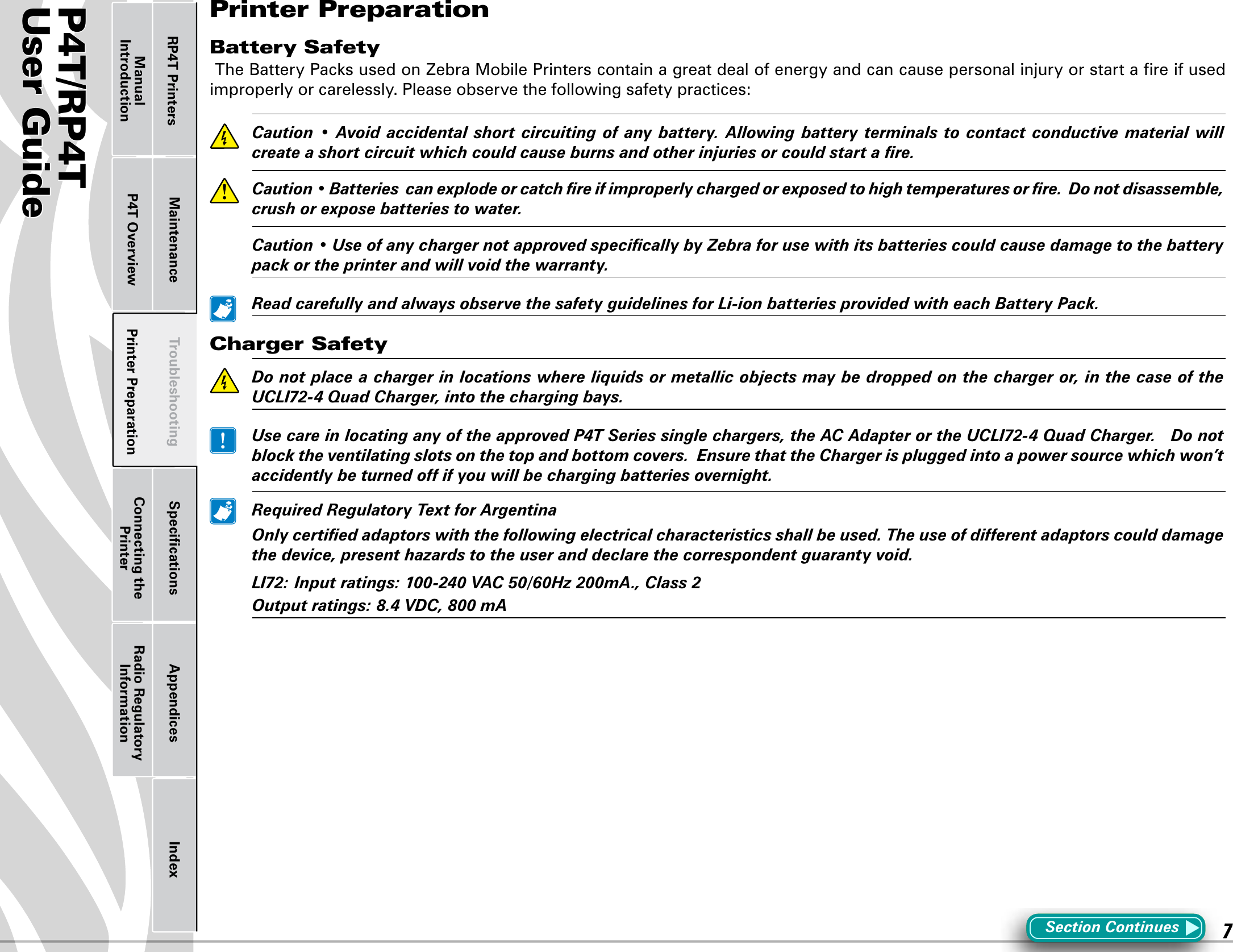 P4T/RP4TUser Guide 7Printer Preparation Connecting the PrinterRadio Regulatory InformationRP4T Printers Maintenance Troubleshooting Speciﬁcations Appendices IndexP4T OverviewManual IntroductionPrinter PreparationBattery SafetyTheBatteryPacksusedonZebraMobilePrinterscontainagreatdealofenergyandcancausepersonalinjuryorstartareifusedimproperly or carelessly. Please observe the following safety practices: Caution• Avoidaccidentalshortcircuitingofanybattery. Allowingbattery terminalstocontactconductivematerialwillcreateashortcircuitwhichcouldcauseburnsandotherinjuriesorcouldstartare. Caution•Batteriescanexplodeorcatchreifimproperlychargedorexposedtohightemperaturesorre.Donotdisassemble,crushorexposebatteriestowater. Caution•UseofanychargernotapprovedspecicallybyZebraforusewithitsbatteriescouldcausedamagetothebatterypackortheprinterandwillvoidthewarranty. ReadcarefullyandalwaysobservethesafetyguidelinesforLi-ionbatteriesprovidedwitheachBatteryPack.Charger Safety Donotplaceachargerinlocationswhereliquidsormetallicobjectsmaybedroppedonthechargeror,inthecaseoftheUCLI72-4QuadCharger,intothechargingbays. UsecareinlocatinganyoftheapprovedP4TSeriessinglechargers,theACAdapterortheUCLI72-4QuadCharger.Donotblocktheventilatingslotsonthetopandbottomcovers.EnsurethattheChargerispluggedintoapowersourcewhichwon’taccidentlybeturnedoffifyouwillbechargingbatteriesovernight. RequiredRegulatoryTextforArgentina Onlycertiedadaptorswiththefollowingelectricalcharacteristicsshallbeused.Theuseofdifferentadaptorscoulddamagethedevice,presenthazardstotheuseranddeclarethecorrespondentguarantyvoid. LI72:Inputratings:100-240VAC50/60Hz200mA.,Class2  Outputratings:8.4VDC,800mASection Continues